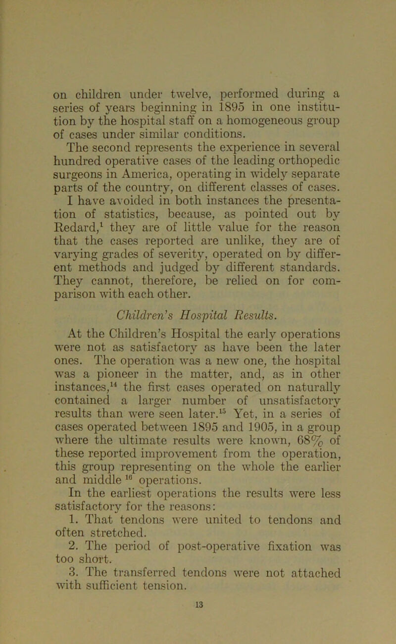 on children under twelve, performed during a series of years beginning in 1895 in one institu- tion by the hospital staff on a homogeneous group of cases under similar conditions. The second represents the experience in several hundred operative cases of the leading orthopedic surgeons in America, operating in widely separate parts of the country, on different classes of cases. I have avoided in both instances the presenta- tion of statistics, because, as pointed out by Redard,1 they are of little value for the reason that the cases reported are unlike, they are of varying grades of severity, operated on by differ- ent methods and judged by different standards. They cannot, therefore, be relied on for com- parison with each other. Children’s Hospital Results. At the Children’s Hospital the early operations were not as satisfactory as have been the later ones. The operation was a new one, the hospital was a pioneer in the matter, and, as in other instances,14 the first cases operated on naturally contained a larger number of unsatisfactory results than were seen later.15 Yet, in a series of cases operated between 1895 and 1905, in a group where the ultimate results were known, 68% of these reported improvement from the operation, this group representing on the whole the earlier and middle 10 operations. In the earliest operations the results were less satisfactory for the reasons: 1. That tendons were united to tendons and often stretched. 2. The period of post-operative fixation was too short. 3. The transferred tendons were not attached with sufficient tension.