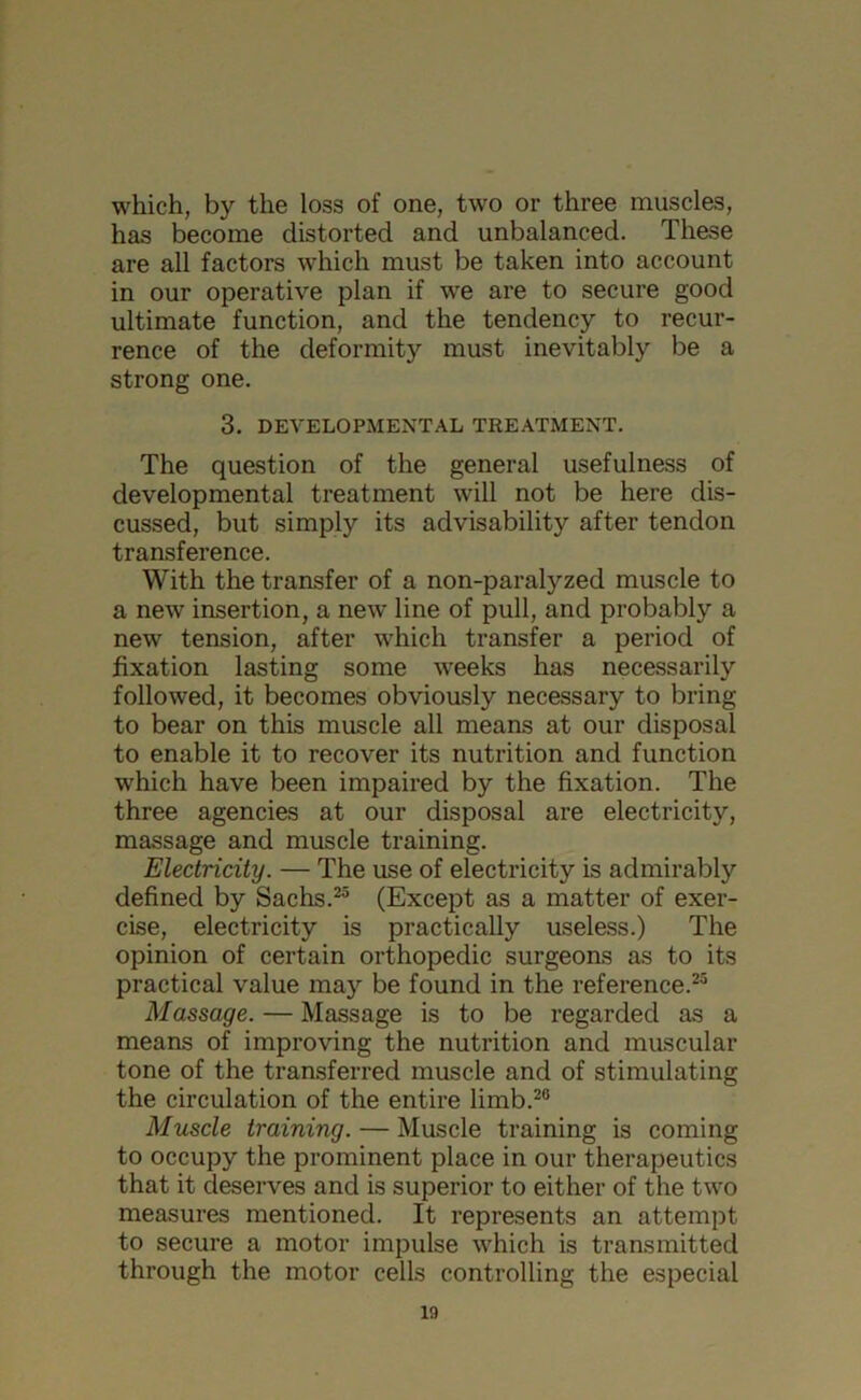 which, by the loss of one, two or three muscles, has become distorted and unbalanced. These are all factors which must be taken into account in our operative plan if we are to secure good ultimate function, and the tendency to recur- rence of the deformity must inevitably be a strong one. 3. DEVELOPMENTAL TREATMENT. The question of the general usefulness of developmental treatment will not be here dis- cussed, but simply its advisability after tendon transference. With the transfer of a non-paralyzed muscle to a new insertion, a new line of pull, and probably a new tension, after which transfer a period of fixation lasting some weeks has necessarily followed, it becomes obviously necessary to bring to bear on this muscle all means at our disposal to enable it to recover its nutrition and function which have been impaired by the fixation. The three agencies at our disposal are electricity, massage and muscle training. Electricity. — The use of electricity is admirably defined by Sachs.25 (Except as a matter of exer- cise, electricity is practically useless.) The opinion of certain orthopedic surgeons as to its practical value may be found in the reference.25 Massage. — Massage is to be regarded as a means of improving the nutrition and muscular tone of the transferred muscle and of stimulating the circulation of the entire limb.20 Muscle training. — Muscle training is coming to occupy the prominent place in our therapeutics that it deserves and is superior to either of the two measures mentioned. It represents an attempt to secure a motor impulse which is transmitted through the motor cells controlling the especial