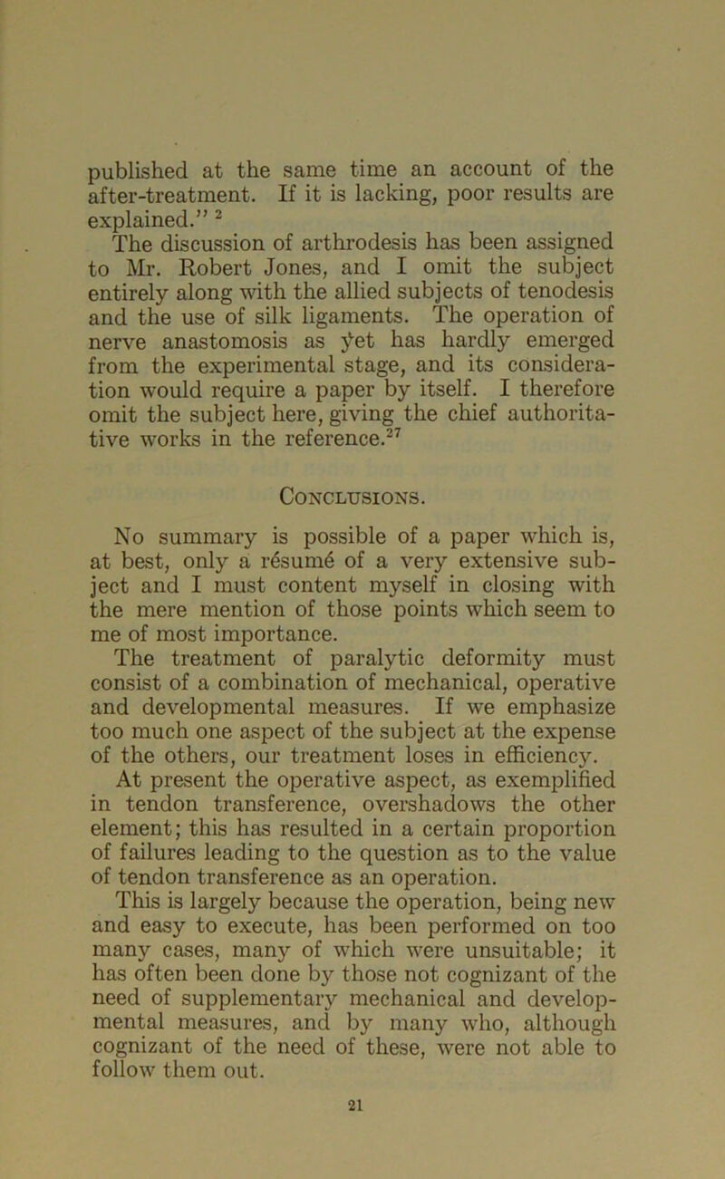 published at the same time an account of the after-treatment. If it is lacking, poor results are explained.” 2 The discussion of arthrodesis has been assigned to Mr. Robert Jones, and I omit the subject entirely along with the allied subjects of tenodesis and the use of silk ligaments. The operation of nerve anastomosis as jtet has hardly emerged from the experimental stage, and its considera- tion would require a paper by itself. I therefore omit the subject here, giving the chief authorita- tive works in the reference.27 Conclusions. No summary is possible of a paper which is, at best, only a resume of a very extensive sub- ject and I must content myself in closing with the mere mention of those points which seem to me of most importance. The treatment of paralytic deformity must consist of a combination of mechanical, operative and developmental measures. If we emphasize too much one aspect of the subject at the expense of the others, our treatment loses in efficiency. At present the operative aspect, as exemplified in tendon transference, overshadows the other element; this has resulted in a certain proportion of failures leading to the question as to the value of tendon transference as an operation. This is largely because the operation, being new and easy to execute, has been performed on too many cases, many of which were unsuitable; it has often been done by those not cognizant of the need of supplementary mechanical and develop- mental measures, and by many who, although cognizant of the need of these, were not able to follow them out.