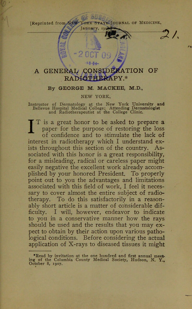 [Reprinted from ournal of Medicine, m 2 OCT 0’ \ '■S-H- A GENERAL By GEORGE M. MACKEE, M.D., NEW YORK, Instructor of Dermatology at the New York University and Bellevue Hospital Medical College; Attending Dermatologist and Radiotherapeutist at the College Clinic. IT is a great honor to be asked to prepare a paper for the purpose of restoring the loss of confidence and to stimulate the lack of interest in radiotherapy which I understand ex- ists throughout this section of the country. As- sociated with this honor is a great responsibility, for a misleading, radical or careless paper might easily negative the excellent work already accom- plished by your honored President. To properly point out to you the advantages and limitations associated with this field of work, I feel it neces- sary to cover almost the entire subject of radio- therapy. To do this satisfactorily in a reason- ably short article is a matter of considerable dif- ficulty. I will, however, endeavor to indicate to you in a conservative manner how the rays should be used and the results that you may ex- pect to obtain by their action upon various patho- logical conditions. Before considering the actual application of X-rays to diseased tissues it might •Read by invitation at the one hundred and first annual meet- ing of the Columbia County Medical Society, Hudson, N. Y., October 8, 1907.
