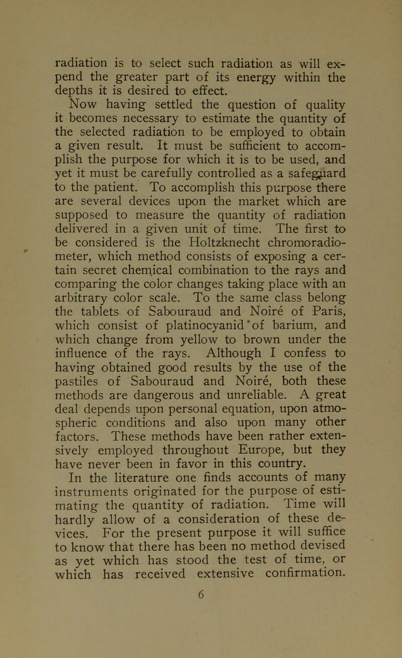 radiation is to select such radiation as will ex- pend the greater part of its energy within the depths it is desired to effect. Now having settled the question of quality it becomes necessary to estimate the quantity of the selected radiation to be employed to obtain a given result. It must be sufficient to accom- plish the purpose for which it is to be used, and yet it must be carefully controlled as a safeguard to the patient. To accomplish this purpose there are several devices upon the market which are supposed to measure the quantity of radiation delivered in a given unit of time. The first to be considered is the Holtzknecht chromoradio- meter, which method consists of exposing a cer- tain secret chemical combination to the rays and comparing the color changes taking place with an arbitrary color scale. To the same class belong the tablets of Sabouraud and Noire of Paris, which consist of platinocyanid'of barium, and which change from yellow to brown under the influence of the rays. Although I confess to having obtained good results by the use of the pastiles of Sabouraud and Noire, both these methods are dangerous and unreliable. A great deal depends upon personal equation, upon atmo- spheric conditions and also upon many other factors. These methods have been rather exten- sively employed throughout Europe, but they have never been in favor in this country. In the literature one finds accounts of many instruments originated for the purpose of esti- mating the quantity of radiation. Time will hardly allow of a consideration of these de- vices. For the present purpose it will suffice to know that there has been no method devised as yet which has stood the test of time, or which has received extensive confirmation.