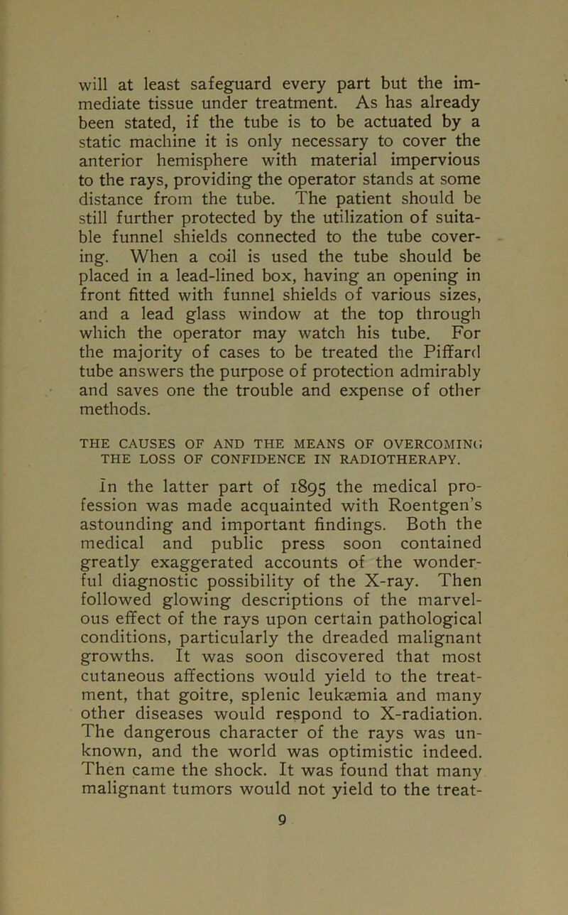 will at least safeguard every part but the im- mediate tissue under treatment. As has already been stated, if the tube is to be actuated by a static machine it is only necessary to cover the anterior hemisphere with material impervious to the rays, providing the operator stands at some distance from the tube. The patient should be still further protected by the utilization of suita- ble funnel shields connected to the tube cover- ing. When a coil is used the tube should be placed in a lead-lined box, having an opening in front fitted with funnel shields of various sizes, and a lead glass window at the top through which the operator may watch his tube. For the majority of cases to be treated the Piffard tube answers the purpose of protection admirably and saves one the trouble and expense of other methods. THE CAUSES OF AND THE MEANS OF OVERCOMING THE LOSS OF CONFIDENCE IN RADIOTHERAPY. In the latter part of 1895 the medical pro- fession was made acquainted with Roentgen’s astounding and important findings. Both the medical and public press soon contained greatly exaggerated accounts of the wonder- ful diagnostic possibility of the X-ray. Then followed glowing descriptions of the marvel- ous effect of the rays upon certain pathological conditions, particularly the dreaded malignant growths. It was soon discovered that most cutaneous affections would yield to the treat- ment, that goitre, splenic leukaemia and many other diseases would respond to X-radiation. The dangerous character of the rays was un- known, and the world was optimistic indeed. Then came the shock. It was found that many malignant tumors would not yield to the treat-