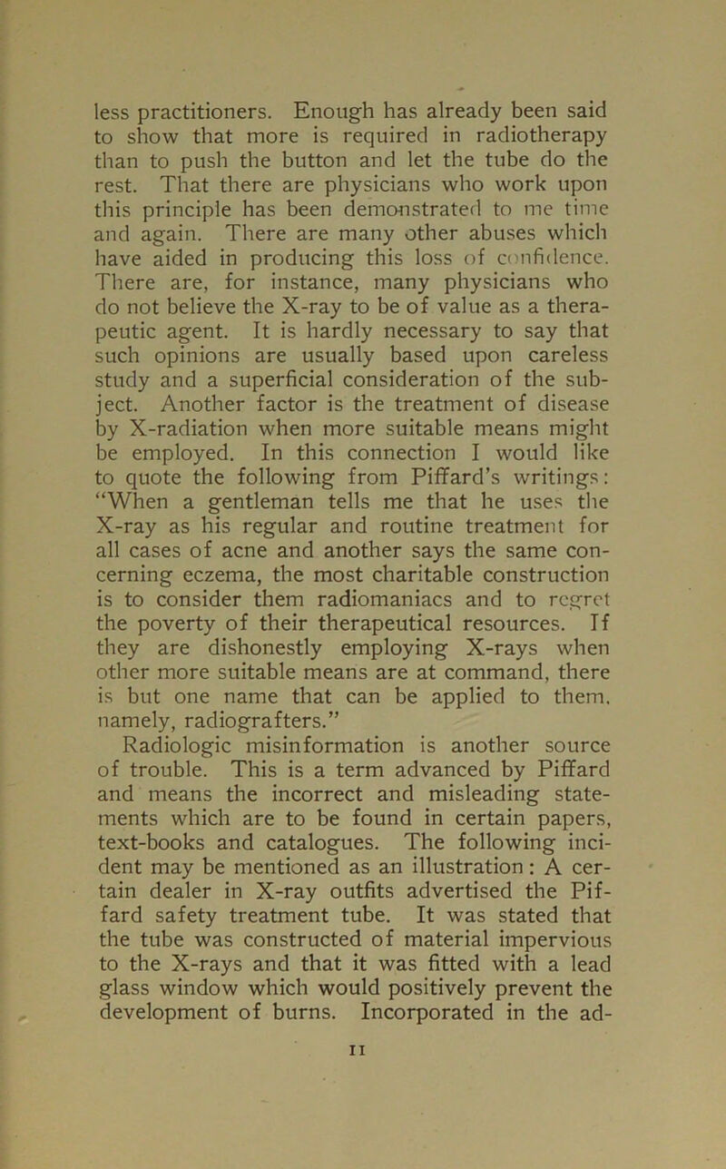 less practitioners. Enough has already been said to show that more is required in radiotherapy than to push the button and let the tube do the rest. That there are physicians who work upon this principle has been demonstrated to me time and again. There are many other abuses which have aided in producing this loss of confidence. There are, for instance, many physicians who do not believe the X-ray to be of value as a thera- peutic agent. It is hardly necessary to say that such opinions are usually based upon careless study and a superficial consideration of the sub- ject. Another factor is the treatment of disease by X-radiation when more suitable means might be employed. In this connection I would like to quote the following from Piffard’s writings: “When a gentleman tells me that he uses the X-ray as his regular and routine treatment for all cases of acne and another says the same con- cerning eczema, the most charitable construction is to consider them radiomaniacs and to regret the poverty of their therapeutical resources. If they are dishonestly employing X-rays when other more suitable means are at command, there is but one name that can be applied to them, namely, radiografters.” Radiologic misinformation is another source of trouble. This is a term advanced by Piffard and means the incorrect and misleading state- ments which are to be found in certain papers, text-books and catalogues. The following inci- dent may be mentioned as an illustration: A cer- tain dealer in X-ray outfits advertised the Pif- fard safety treatment tube. It was stated that the tube was constructed of material impervious to the X-rays and that it was fitted with a lead glass window which would positively prevent the development of burns. Incorporated in the ad-