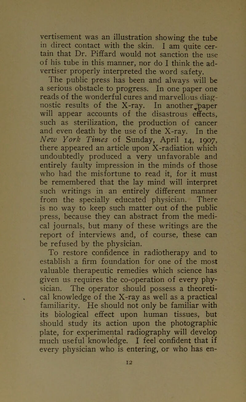 vertisement was an illustration showing the tube in direct contact with the skin. I am quite cer- tain that Dr. Piffard would not sanction the use of his tube in this manner, nor do I think the ad- vertiser properly interpreted the word safety. The public press has been and always will be a serious obstacle to progress. In one paper one reads of the wonderful cures and marvellous diag- nostic results of the X-ray. In another^paper will appear accounts of the disastrous effects, such as sterilization, the production of cancer and even death by the use of the X-ray. In the New York Times of Sunday, April 14, 1907, there appeared an article upon X-radiation which undoubtedly produced a very unfavorable and entirely faulty impression in the minds of those who had the misfortune to read it, for it must be remembered that the lay mind will interpret such writings in an entirely different manner from the specially educated physician. There is no way to keep such matter out of the public press, because they can abstract from the medi- cal journals, but many of these writings are the report of interviews and, of course, these can be refused by the physician. To restore confidence in radiotherapy and to establish a firm foundation for one of the most valuable therapeutic remedies which science has given us requires the co-operation of every phy- sician. The operator should possess a theoreti- cal knowledge of the X-ray as well as a practical familiarity. He should not only be familiar with its biological effect upon human tissues, but should study its action upon the photographic plate, for experimental radiography will develop much useful knowledge. I feel confident that if every physician who is entering, or who has en-