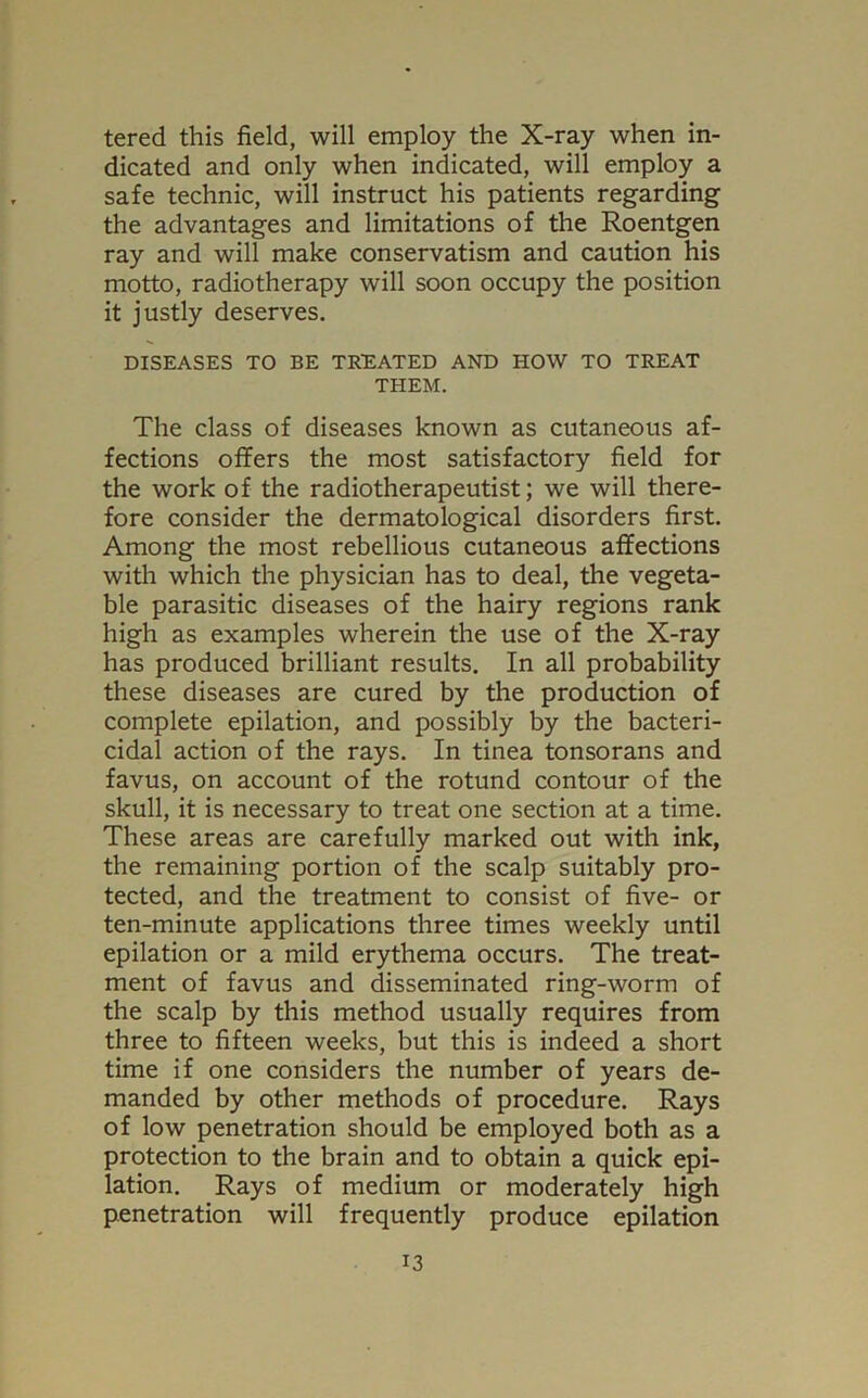 tered this field, will employ the X-ray when in- dicated and only when indicated, will employ a safe technic, will instruct his patients regarding the advantages and limitations of the Roentgen ray and will make conservatism and caution his motto, radiotherapy will soon occupy the position it justly deserves. DISEASES TO BE TREATED AND HOW TO TREAT THEM. The class of diseases known as cutaneous af- fections offers the most satisfactory field for the work of the radiotherapeutist; we will there- fore consider the dermatological disorders first. Among the most rebellious cutaneous affections with which the physician has to deal, the vegeta- ble parasitic diseases of the hairy regions rank high as examples wherein the use of the X-ray has produced brilliant results. In all probability these diseases are cured by the production of complete epilation, and possibly by the bacteri- cidal action of the rays. In tinea tonsorans and favus, on account of the rotund contour of the skull, it is necessary to treat one section at a time. These areas are carefully marked out with ink, the remaining portion of the scalp suitably pro- tected, and the treatment to consist of five- or ten-minute applications three times weekly until epilation or a mild erythema occurs. The treat- ment of favus and disseminated ring-worm of the scalp by this method usually requires from three to fifteen weeks, but this is indeed a short time if one considers the number of years de- manded by other methods of procedure. Rays of low penetration should be employed both as a protection to the brain and to obtain a quick epi- lation. Rays of medium or moderately high penetration will frequently produce epilation