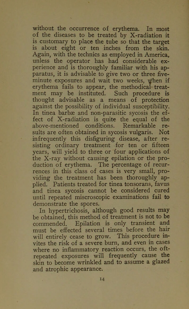 without the occurrence of erythema. In most of the diseases to be treated by X-radiation it is customary to place the tube so that the target is about eight or ten inches from the skin. Again, with the technics as employed in America, unless the operator has had considerable ex- perience and is thoroughly familiar with his ap- paratus, it is advisable to give two or three five- minute exposures and wait two weeks, when if erythema fails to appear, the methodical treat- ment may be instituted. Such procedure is thought advisable as a means of protection against the possibility of individual susceptibility. In tinea barbae and non-parasitic sycosis the ef- fect of X-radiation is quite the equal of the above-mentioned conditions. Remarkable re- sults are often obtained in sycosis vulgaris. Not infrequently this disfiguring disease, after re- sisting ordinary treatment for ten or fifteen years, will yield to three or four applications of the X-ray without causing epilation or the pro- duction of erythema. The percentage of recur- rences in this class of cases is very small, pro- viding the treatment has been thoroughly ap- plied. Patients treated for tinea tonsorans, favus and tinea sycosis cannot be considered cured until repeated miscroscopic examinations fail to demonstrate the spores. In hypertrichosis, although good results may be obtained, this method of treatment is not to be commended. Epilation is only transient and must be effected several times before the hair will entirely cease to grow. This procedure in- vites the risk of a severe burn, and even in cases where no inflammatory reaction occurs, the oft- repeated exposures will frequently cause the skin to become wrinkled and to assume a glazed and atrophic appearance.