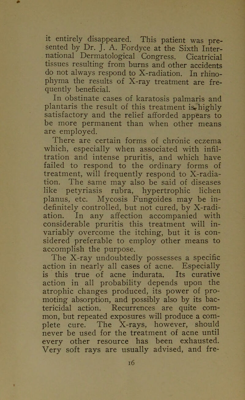 it entirely disappeared. This patient was pre- sented by Dr. J. A. Fordyce at the Sixth Inter- national Dermatological Congress. Cicatricial tissues resulting from burns and other accidents do not always respond to X-radiation. In rhino- phyma the results of X-ray treatment are fre- quently beneficial. In obstinate cases of karatosis palmaris and plantaris the result of this treatment isrhighly satisfactory and the relief afforded appears to be more permanent than when other means are employed. There arc certain forms of chronic eczema which, especially when associated with infil- tration and intense pruritis, and which have failed to respond to the ordinary forms of treatment, will frequently respond to X-radia- tion. The same may also be said of diseases like petyriasis rubra, hypertrophic lichen planus, etc. Mycosis Fungoides may be in- definitely controlled, but not cured, by X-radi- ation. In any affection accompanied with considerable pruritis this treatment will in- variably overcome the itching, but it is con- sidered preferable to employ other means to accomplish the purpose. The X-ray undoubtedly possesses a specific action in nearly all cases of acne. Especially is this true of acne indurata. Its curative action in all probability depends upon the atrophic changes produced, its power of pro- moting absorption, and possibly also by its bac- tericidal action. Recurrences are quite com- mon, but repeated exposures will produce a com- plete cure. The X-rays, however, should never be used for the treatment of acne until every other resource has been exhausted. Very soft rays are usually advised, and fre-
