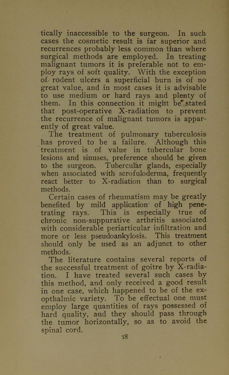 tically inaccessible to the surgeon. In such cases the cosmetic result is far superior and recurrences probably less common than where surgical methods are employed. In treating malignant tumors it is preferable not to em- ploy rays of soft quality. With the exception of- rodent ulcers a superficial burn is of no great value, and in most cases it is advisable to use medium or hard rays and plenty of them. In this connection it might be* stated that post-operative X-radiation to prevent the recurrence of malignant tumors is appar- ently of great value. The treatment of pulmonary tuberculosis has proved to be a failure. Although this treatment is of value in tubercular bone lesions and sinuses, preference should be given to the surgeon. Tubercular glands, especially when associated with scrofuloderma, frequently react better to X-radiation than to surgical methods. Certain cases of rheumatism may be greatly benefited by mild application' of high pene- trating rays. This is especially true of chronic non-suppurative arthritis associated with considerable periarticular infiltration and more or less pseudoankylosis. This treatment should only be used as an adjunct to other methods. The literature contains several reports of the successful treatment of goitre by X-radia- tion. I have treated several such cases by this method, and only received a good result in one case, which happened to be of the ex- opthalmic variety. To be effectual one must employ large quantities of rays possessed of hard quality, and they should pass through the tumor horizontally, so as to avoid the spinal cord.