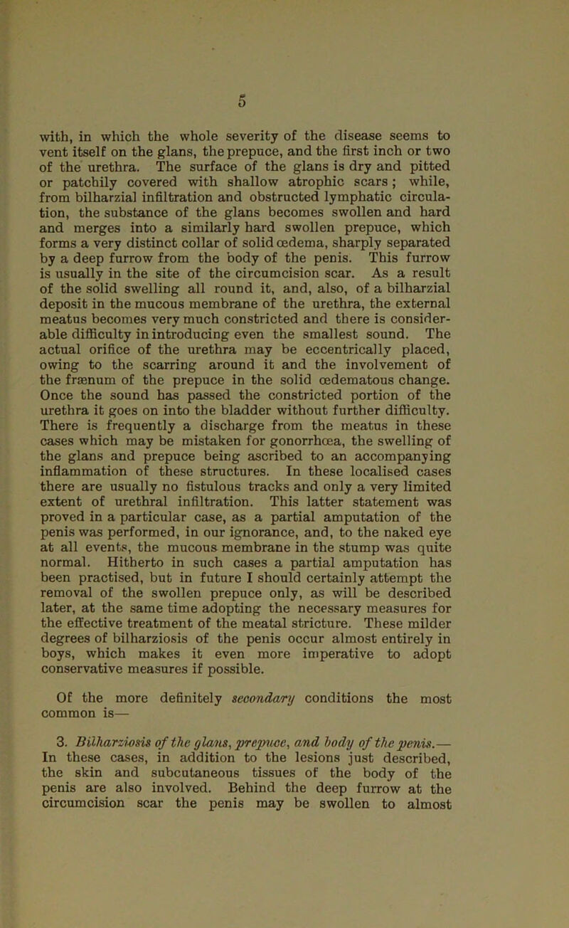 with, in which the whole severity of the disease seems to vent itself on the glans, the prepuce, and the first inch or two of the urethra. The surface of the glans is dry and pitted or patchily covered with shallow atrophic scars; while, from bilharzial infiltration and obstructed lymphatic circula- tion, the substance of the glans becomes swollen and hard and merges into a similarly hard swollen prepuce, which forms a very distinct collar of solid oedema, sharply separated by a deep furrow from the body of the penis. This furrow is usually in the site of the circumcision scar. As a result of the solid swelling all round it, and, also, of a bilharzial deposit in the mucous membrane of the urethra, the external meatus becomes very much constricted and there is consider- able difficulty in introducing even the smallest sound. The actual orifice of the urethra may be eccentrically placed, owing to the scarring around it and the involvement of the frmnum of the prepuce in the solid oedematons change. Once the sound h£is passed the constricted portion of the urethra it goes on into the bladder without further difficulty. There is frequently a discharge from the meatus in these cases which may be mistaken for gonorrhoea, the swelling of the glans and prepuce being ascribed to an accompanying inflammation of these structures. In these localised cases there are usually no fistulous tracks and only a very limited extent of urethral infiltration. This latter statement was proved in a particular case, as a partial amputation of the penis was performed, in our ignorance, and, to the naked eye at all events, the mucous membrane in the stump was quite normal. Hitherto in such cases a partial amputation has been practised, but in future I should certainly attempt the removal of the swollen prepuce only, as will be described later, at the same time adopting the necessary measures for the effective treatment of the meatal stricture. These milder degrees of bilharziosis of the penis occur almost entirely in boys, which makes it even more imperative to adopt conservative measures if possible. Of the more definitely secondary conditions the most common is— 3. Bilharzimis of the glans, prepuce, and body of the penis.— In these cases, in addition to the lesions just described, the skin and subcutaneous tissues of the body of the penis are also involved. Behind the deep furrow at the circumcision scar the penis may be swollen to almost