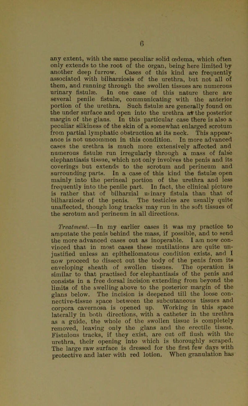 0 any extent, with the same peculiar solid oedema, which often only extends to the root of the organ, being here limited by another deep furrow. Cases of this kind are frequently associated with bilharziosis of the urethra, but not all of them, and running through the swollen tissues are numerous urinary fistulaj. In one C2ise of this nature there are several penile fistulm, communicating with the anterior portion of the urethra. Such fistulas are generally found on the under surface and open into the urethra a* the posterior margin of the glans. In this particular case there is also a peculiar silkiness of the skin of a somewhat enlarged scrotum from partial lymphatic obstruction at its neck. This appear- ance is not uncommon in this condition. In more advanced cases the urethra is much more extensively affected and numerous fistulas run irregularly through a mass of false elephantiasis ti.ssue, which not only involves the penis and its coverings but extends to the scrotum and perineum and surrounding parts. In a case of this kind the fistulas open mainly into the perineal portion of the urethra and less frequently into the penile part. In fact, the clinical picture is rather that of bilharzial ui inary fistula than that of bilhatziosis of the penis. The testicles are usually quite unaffected, though long tracks may run in the soft tissues of the scrotum and perineum in all directions. Treatment.—In my earlier cases it was my practice to amputate the penis behind the mass, if possible, and to send the more advanced cases out as inoperable. I am now con- vinced that in most cases these mutilations are quite un- justified unless an epitheliomatous condition exists, and I now proceed to dissect out the body of the penis from its enveloping sheath of swollen tissues. The operation is similar to that practised for elephantiasis of the penis and consists in a free dorsal incision extending from beyond the lindts of the swelling above to the posterior margin of the glans below. The incision is deepened till the loose con- nective-tissue space between the subcutaneous tissues and corpora cavernosa is opened up. Working in this space laterally in both directions, with a catheter in the urethra as a guide, the whole of the swollen tis.sue is completely removed, leaving only the glans and the erectile tissue. Fistulous tracks, if they exist, are cut off flush with the urethra, their opening into which is thoroughly scraped. The large raw surface is dressed for the first few days with protective and later with red lotion. When granulation has