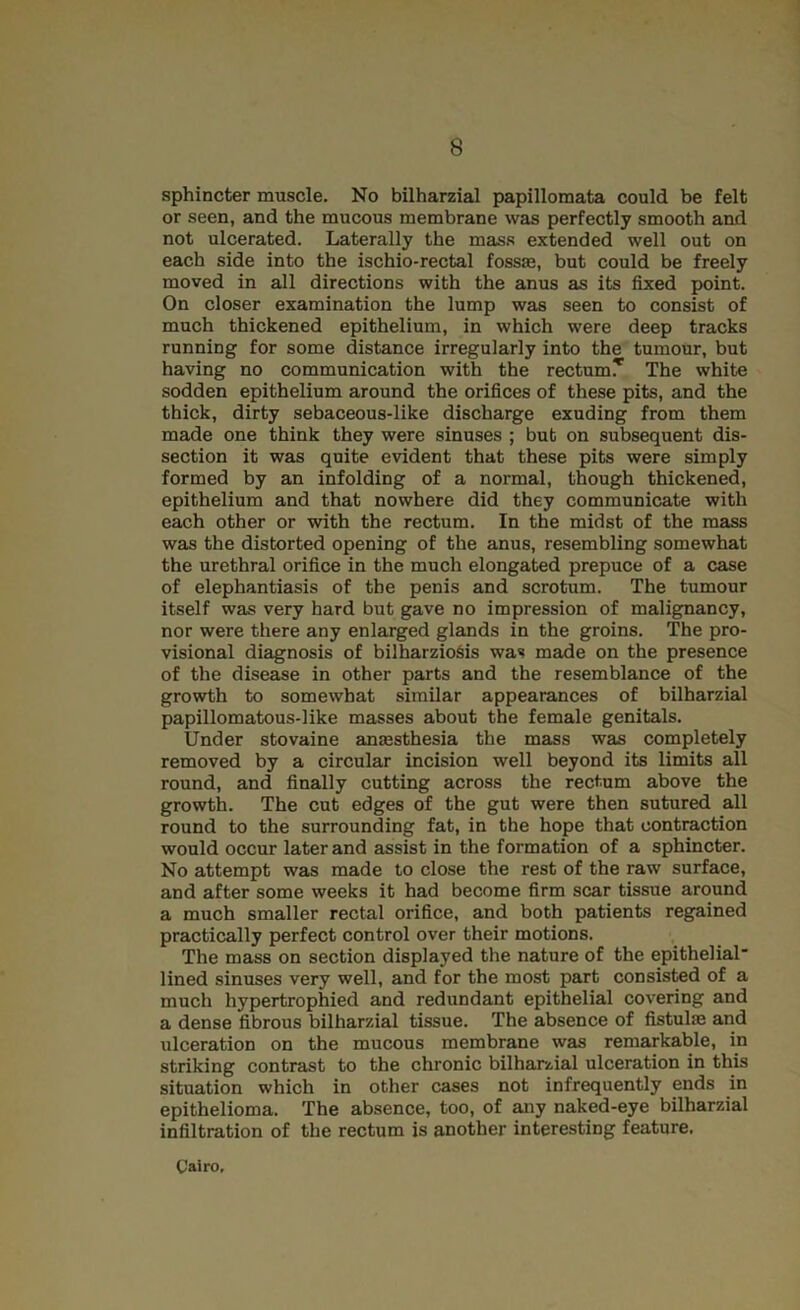 sphincter muscle. No bilharzial papillomata could be felt or seen, and the mucous membrane was perfectly smooth and not ulcerated. Laterally the mass extended well out on each side into the ischio-rectal fossas, but could be freely moved in all directions with the anus as its fixed point. On closer examination the lump was seen to consist of much thickened epithelium, in which were deep tracks running for some distance irregularly into the tumour, but having no communication with the rectumT The white sodden epithelium around the orifices of these pits, and the thick, dirty sebaceous-like discharge exuding from them made one think they were sinuses ; but on subsequent dis- section it was quite evident that these pits were simply formed by an infolding of a normal, though thickened, epithelium and that nowhere did they communicate with each other or with the rectum. In the midst of the mass was the distorted opening of the anus, resembling somewhat the urethral orifice in the much elongated prepuce of a case of elephantiasis of the penis and scrotum. The tumour itself was very hard but gave no impression of malignancy, nor were there any enlarged glands in the groins. The pro- visional diagnosis of bilharzioSis was made on the presence of the disease in other parts and the resemblance of the growth to somewhat similar appearances of bilharzial papillomatous-like masses about the female genitals. Under stovaine anassthesia the mass was completely removed by a circular incision well beyond its limits all round, and finally cutting across the rectum above the growth. The cut edges of the gut were then sutured all round to the surrounding fat, in the hope that contraction would occur later and assist in the formation of a sphincter. No attempt was made to close the rest of the raw surface, and after some weeks it had become firm scar tissue around a much smaller rectal orifice, and both patients regained practically perfect control over their motions. The mass on section displayed the nature of the epithelial* lined sinuses very well, and for the most part consisted of a much hypertrophied and redundant epithelial covering and a dense fibrous bilharzial tissue. The absence of fistulas and ulceration on the mucous membrane was remarkable, in striking contrast to the chronic bilhar/,ial ulceration in this situation which in other cases not infrequently ends in epithelioma. The absence, too, of any naked-eye bilharzial infiltration of the rectum is another interesting feature. Cairo.