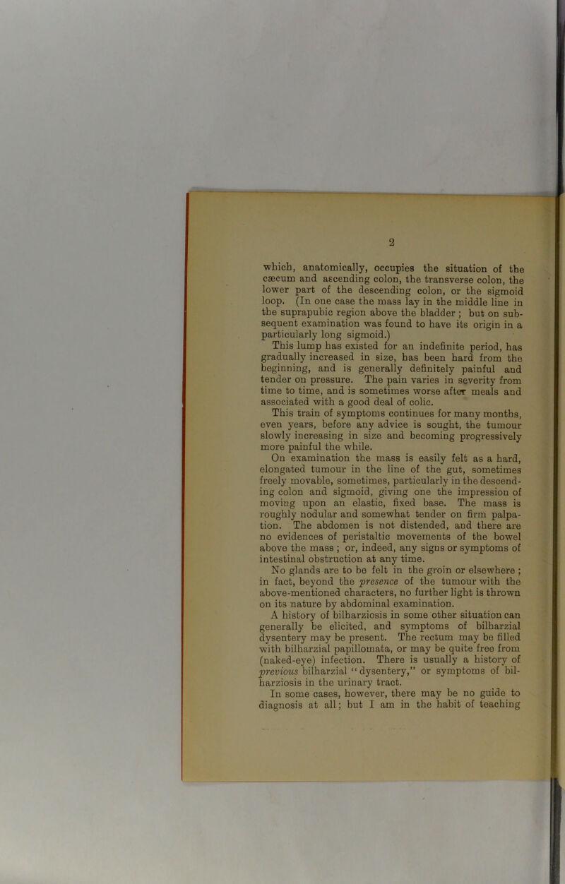 ■which, anatomically, occupies the situation of the caecum and ascending colon, the transverse colon, the lower part of the descending colon, or the sigmoid loop. (In one case the mass lay in the middle line in the suprapubic region above the bladder ; but on sub- sequent examination was found to have its origin in a particularly long sigmoid.) This lump has existed for an indefinite period, has gradually increased in size, has been hard from the beginning, and is generally definitely painful and tender on pressure. The pain varies in severity from time to time, and is sometimes worse after meals and associated with a good deal of colic. This train of symptoms continues for many months, even years, before any advice is sought, the tumour slowly increasing in size and becoming progressively more painful the while. On examination the mass is easily felt as a hard, elongated tumour in the line of the gut, sometimes freely movable, sometimes, particularly in the descend- ing colon and sigmoid, giving one the impression of moving upon an elastic, fixed base. The mass is roughly nodular and somewhat tender on firm palpa- tion. The abdomen is not distended, and there are no evidences of peristaltic movements of the bowel above the mass ; or, indeed, any signs or symptoms of intestinal obstruction at any time. No glands are to be felt in the groin or elsewhere ; in fact, beyond the presence of the tumour with the above-mentioned characters, no further light is thrown on its nature by abdominal examination. A history of bilharziosis in some other situation can generally be elicited, and symptoms of bilharzial dysentery may be present. The rectum may be filled with bilharzial papillomata, or may be quite free from (naked-eye) infection. Thex*e is usually a histoi’y of previous bilharzial “dysentery,” or symptoms of bil- harziosis in the urinary tract. In some cases, however, there may be no guide to diagnosis at all; but I am in the habit of teaching