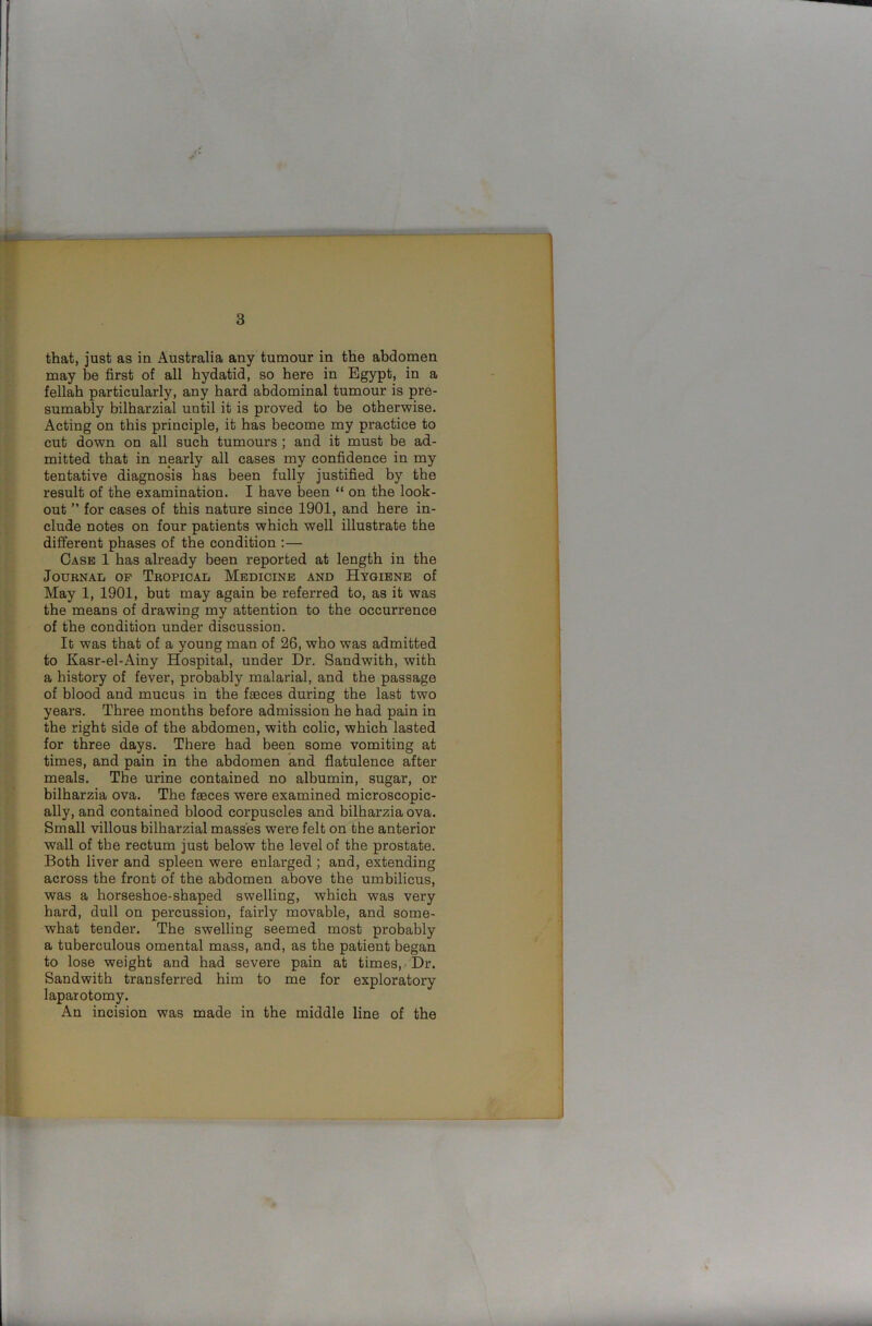 that, just as in Australia any tumour in the abdomen may be first of all hydatid, so here in Egypt, in a fellah particularly, any hard abdominal tumour is pre- sumably bilharzial uutil it is proved to be otherwise. Acting on this principle, it has become my practice to cut down on all such tumours ; and it must be ad- mitted that in nearly all cases my confidence in my tentative diagnosis has been fully justified by the result of the examination. I have been “ on the look- out ” for cases of this nature since 1901, and here in- clude notes on four patients which well illustrate the different phases of the condition :— Case 1 has already been reported at length in the Journal of Tropical Medicine and Hygiene of May 1, 1901, but may again be referred to, as it was the means of drawing my attention to the occurrence of the condition under discussion. It was that of a young man of 26, who was admitted to Kasr-el-Ainy Hospital, under Dr. Sandwith, with a history of fever, probably malarial, and the passage of blood and mucus in the faeces during the last two years. Three months before admission he had pain in the right side of the abdomen, with colic, which lasted for three days. There had been some vomiting at times, and pain in the abdomen and flatulence after meals. The urine contained no albumin, sugar, or bilharzia ova. The faeces were examined microscopic- ally, and contained blood corpuscles and bilharzia ova. Small villous bilharzial masses were felt on the anterior wall of the rectum just below the level of the prostate. Both liver and spleen were enlai'ged ; and, extending across the front of the abdomen above the umbilicus, was a horseshoe-shaped swelling, which was very hard, dull on percussion, fairly movable, and some- what tender. The swelling seemed most probably a tuberculous omental mass, and, as the patient began to lose weight and had severe pain at times, Dr. Sandwith transferred him to me for exploratory laparotomy. An incision was made in the middle line of the