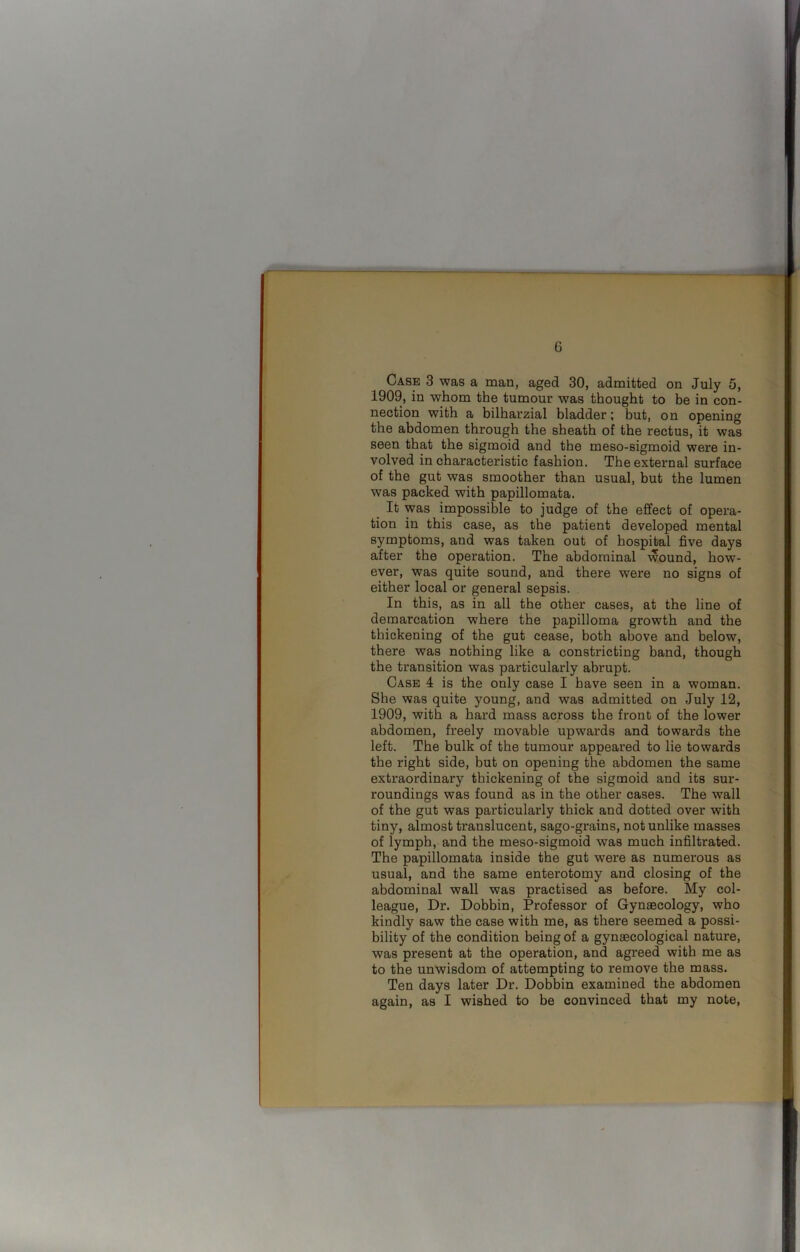 G Case 3 was a man, aged 30, admitted on July 5, 1909, in whom the tumour was thought to be in con- nection with a bilharzial bladder; but, on opening the abdomen through the sheath of the rectus, it was seen that the sigmoid and the meso-sigmoid were in- volved in characteristic fashion. The external surface of the gut was smoother than usual, but the lumen wras packed with papillomata. It was impossible to judge of the effect of opera- tion in this case, as the patient developed mental symptoms, and was taken out of hospital five days after the operation. The abdominal wound, how- ever, was quite sound, and there were no signs of either local or general sepsis. In this, as in all the other cases, at the line of demarcation where the papilloma growth and the thickening of the gut cease, both above and below, there was nothing like a constricting band, though the transition was particularly abrupt. Case 4 is the only case I have seen in a woman. She was quite young, and was admitted on July 12, 1909, with a hard mass across the front of the lower abdomen, freely movable upwards and towards the left. The bulk of the tumour appeared to lie towards the right side, but on opening the abdomen the same extraordinary thickening of the sigmoid and its sur- roundings was found as in the other cases. The wall of the gut was particularly thick and dotted over with tiny, almost translucent, sago-grains, not unlike masses of lymph, and the meso-sigmoid was much infiltrated. The papillomata inside the gut were as numerous as usual, and the same enterotomy and closing of the abdominal wall was practised as before. My col- league, Dr. Dobbin, Professor of Gynaecology, who kindly saw the case with me, as there seemed a possi- bility of the condition being of a gynaecological nature, was present at the operation, and agreed with me as to the unwisdom of attempting to remove the mass. Ten days later Dr. Dobbin examined the abdomen again, as I wished to be convinced that my note,