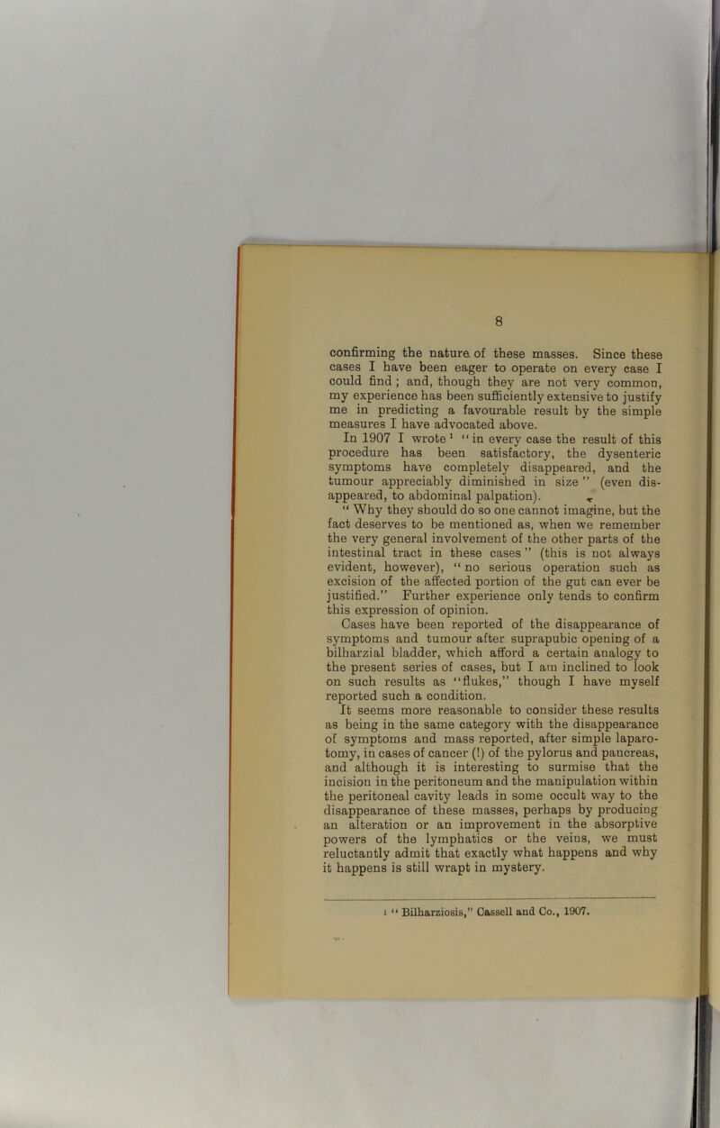 confirming the nature, of these masses. Since these cases I have been eager to operate on every case I could find ; and, though they are not very common, my experience has been sufficiently extensive to justify me in predicting a favourable result by the simple measures I have advocated above. In 1907 I wrote 1 “in every case the result of this procedure has been satisfactory, the dysenteric symptoms have completely disappeared, and the tumour appreciably diminished in size ” (even dis- appeared, to abdominal palpation). T “ Why they should do so one cannot imagine, but the fact deserves to be mentioned as, when we remember the very general involvement of the other parts of the intestinal tract in these cases ” (this is not always evident, however), “ no serious operation such as excision of the affected portion of the gut can ever be justified.” Further experience only tends to confirm this expression of opinion. Cases have been reported of the disappearance of symptoms and tumour after suprapubic opening of a bilharzial bladder, which afford a certain analogy to the present series of cases, but I am inclined to look on such results as “flukes,” though I have myself reported such a condition. It seems more reasonable to consider these results as being in the same category with the disappearance of symptoms and mass reported, after simple laparo- tomy, in cases of cancer (!) of the pylorus and pancreas, and although it is interesting to surmise that the incision in the peritoneum and the manipulation within the peritoneal cavity leads in some occult way to the disappearance of these masses, perhaps by producing an alteration or an improvement in the absorptive powers of the lymphatics or the veins, we must reluctantly admit that exactly what happens and why it happens is still wrapt in mystery. i “ Bilharziosis,” Cassell and Co., 1907.