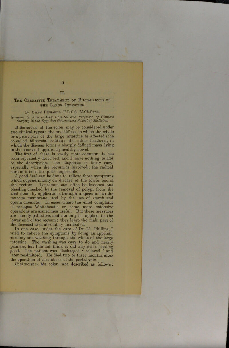 The Operative Treatment of Bilharziosis of the Large Intestine. By Owen Richards, F.R.C.S. M.Ch.Oxon. Surgeon to Kasr-el-Ainy Hospital and Professor of Clinical Surgery in the Egyptian Government School of Medicine. Bilharziosis of the colon roav be considered under •/ two clinical types : the one diffuse, in which the whole or a great part of the large intestine is affected (the so-called bilharzial colitis) ; the other localized, in which the disease forms a sharply defined mass lying in the course of apparently healthy bowel. The first of these is vastly more common, it has been repeatedly described, and I have nothing to add to the description. The diagnosis is fairly easy, especially when the rectum is involved ; the radical cure of it is so far quite impossible. A good deal can be done to relieve those symptoms which depend mainly on disease of the lower end of the rectum. Tenesmus can often be lessened and bleeding checked by the removal of polypi from the anal canal, by applications through a speculum to the mucous membrane, and by the use of starch and opium enemata. In cases where the chief complaint is prolapse Whitehead’s or some more extensive operations are sometimes useful. But these measures are merely palliative, and can only be applied to the lower end of the rectum ; they leave the main part of the diseased area absolutely unaffected. In one case, under the care of Dr. LI. Phillips, I tried to relieve the symptoms by doing an appendi- costomy and washing through the whole of the large intestine. The washing was easy to do and nearly painless, but I do not think it did any real or lasting good. The patient was discharged “ relieved,” and later readmitted. He died two or three months after the operation of thrombosis of the portal vein. Post mortem his colon was described as follows: