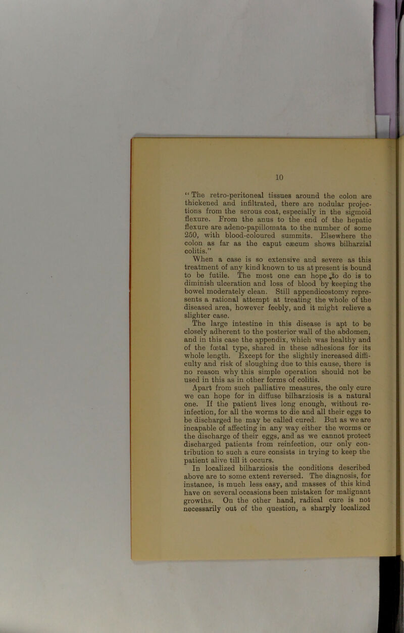 “ The retro-peritoneal tissues around the colon are thickened and infiltrated, there are nodular projec- tions from the serous coat, especially in the sigmoid flexure. From the anus to the end of the hepatic flexure are adeno-papillomata to the number of some 250, with blood-coloured summits. Elsewhere the colon as far as the caput caecum shows bilharzial colitis.” When a case is so extensive and severe as this treatment of any kind known to us at present is bound to be futile. The most one can hope ^to do is to diminish ulceration and loss of blood by keeping the bowel moderately clean. Still appendicostomy repre- sents a rational attempt at treating the whole of the diseased area, however feebly, and it might relieve a slighter case. The large intestine in this disease is apt to be closely adherent to the posterior wall of the abdomen, and in this case the appendix, which was healthy and of the foetal type, shared in these adhesions for its whole length. Except for the slightly increased diffi- culty and risk of sloughing due to this cause, there is no reason why this simple operation should not be used in this as in other forms of colitis. Apart from such palliative measures, the only cure we can hope for in diffuse bilharziosis is a natural one. If the patient lives long enough, without re- infection, for all the worms to die and all their eggs to be discharged he may be called cured. But as we are incapable of affecting in any way either the worms or the discharge of their eggs, and as we cannot protect discharged patients from reinfection, our only con- tribution to such a cure consists in trying to keep the patient alive till it occurs. In localized bilharziosis the conditions described above are to some extent reversed. The diagnosis, for instance, is much less easy, and masses of this kind have on several occasions been mistaken for malignant growths. On the other hand, radical cure is not necessarily out of the question, a sharply localized