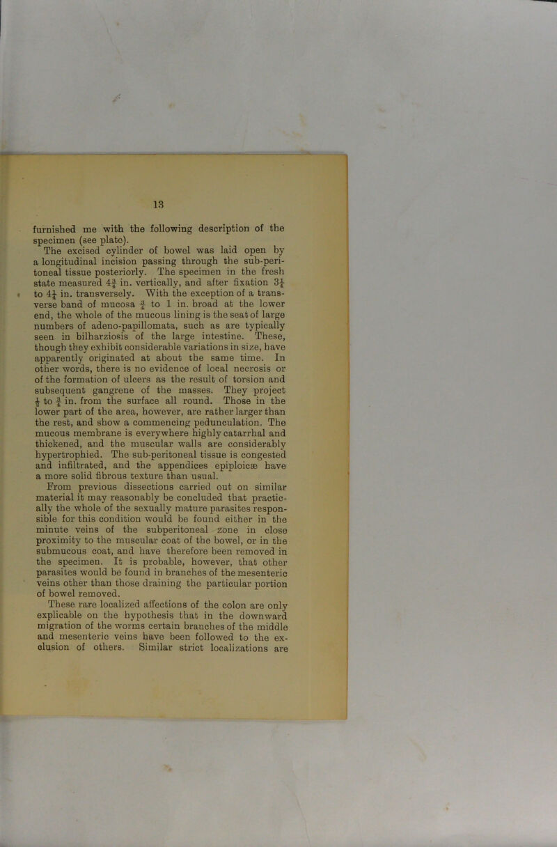 furnished me with the following description of the specimen (see plate). The excised cylinder of bowel was laid open by a longitudinal incision passing through the sub-peri- toneal tissue posteriorly. The specimen in the fresh state measured 4f in. vertically, and after fixation 3£ to 4£ in. transversely. With the exception of a trans- verse band of mucosa | to 1 in. broad at the lower end, the whole of the mucous lining is the seat of large numbers of adeno-papillomata, such as are typically seen in bilharziosis of the large intestine. These, though they exhibit considerable variations in size, have apparently originated at about the same time. In other words, there is no evidence of local necrosis or of the formation of ulcers as the result of torsion and subsequent gangrene of the masses. They project to f in. from the surface all round. Those in the lower part of the area, however, are rather larger than the rest, and show a commencing pedunculation. The mucous membrane is everywhere highly catarrhal and thickened, and the muscular walls are considerably hypertrophied. The sub-peritoneal tissue is congested and infiltrated, and the appendices epiploicae have a more solid fibrous texture than usual. From previous dissections carried out on similar material it may reasonably be concluded that practic- ally the whole of the sexually mature parasites respon- sible for this condition would be found either in the minute veins of the subperitoneal zone in close proximity to the muscular coat of the bowel, or in the submucous coat, and have therefore been removed in the specimen. It is probable, however, that other parasites would be found in branches of the mesenteric veins other than those draining the particular portion of bowel removed. These rare localized affections of the colon are only explicable on the hypothesis that in the downward migration of the worms certain branches of the middle and mesenteric veins have been followed to the ex- clusion of others. Similar strict localizations are