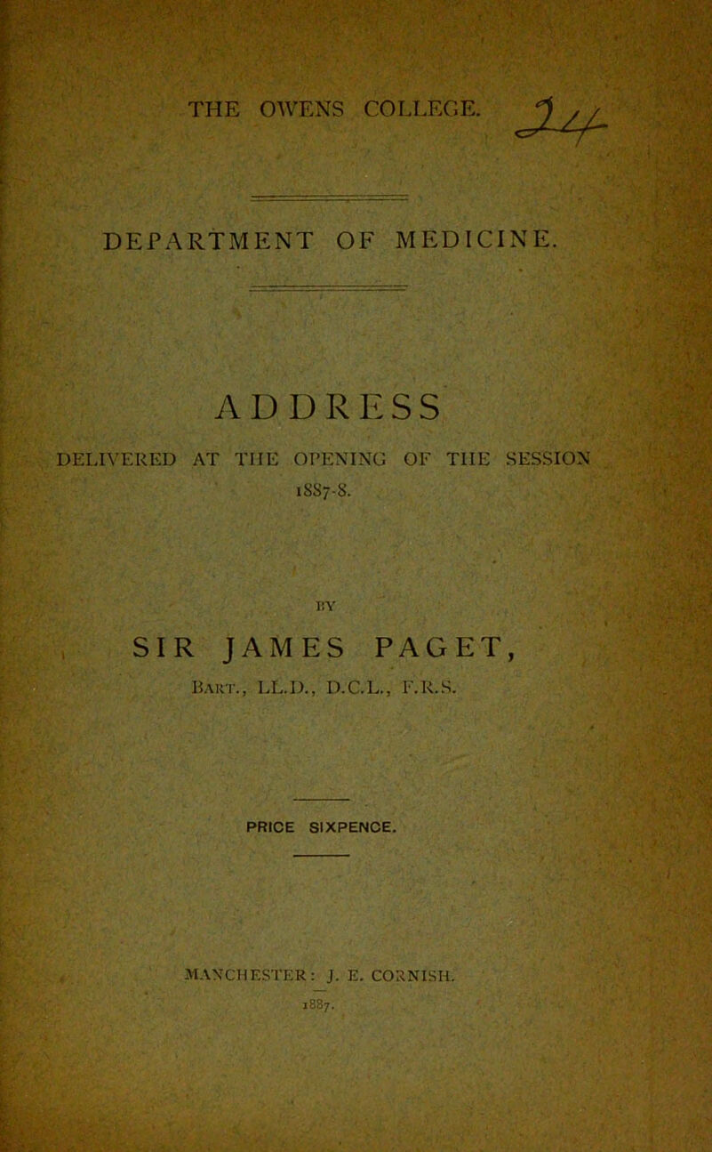DEPARTMENT OF MEDICINE. ADDRESS DELIVERED AT THE OI’ENTNG OF THE SESSION 1SS7-8. I!Y SIR JAMES PAGET, Haut., LL.D., D.C.L., F.R.S. PRICE SIXPENCE. MANCHESTER: J. E. CORNISH. 1887.
