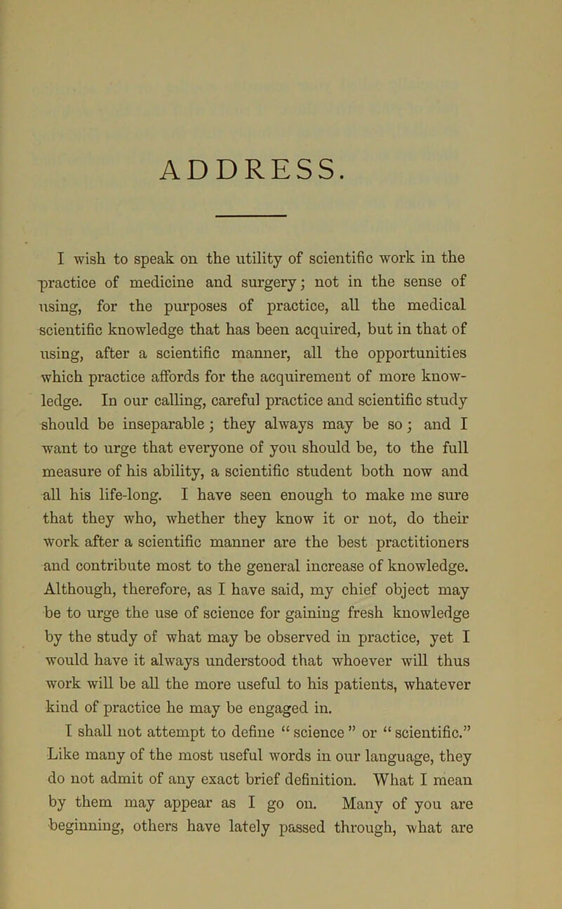 ADDRESS. I wish to speak on the utility of scientific work in the practice of medicine and surgery; not in the sense of using, for the purposes of practice, all the medical scientific knowledge that has been acquired, but in that of using, after a scientific manner, all the opportunities which practice affords for the acquirement of more know- ledge. In our calling, careful practice and scientific study should be inseparable; they always may be so; and I want to urge that everyone of you should be, to the full measure of his ability, a scientific student both now and all his life-long. I have seen enough to make me sm’e that they AYho, whether they know it or not, do their work after a scientific manner are the best practitioners and contribute most to the general increase of knowledge. Although, therefore, as I have said, my chief object may be to urge the use of science for gaining fresh knowledge by the study of what may be observed in practice, yet I would have it always understood that whoever will thus work wiU be all the more useful to his patients, whatever kind of practice he may be engaged in. I shall not attempt to define “ science ” or “ scientific.” Like many of the most useful words in our language, they do not admit of any exact brief definition. What I mean by them may appear as I go on. Many of you are beginning, others have lately passed thi-ough, what are