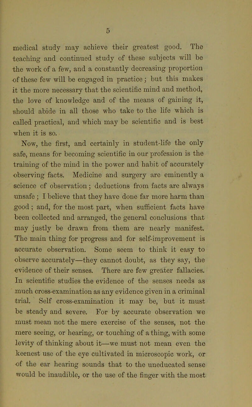 medical study may achieve their greatest good. The teaching and continued study of these subjects will be the work of a few, and a constantly decreasing proportion ■of these few will be engaged in practice; but this makes it the moi*e necessary that the scientific mind and method, the love of knowledge and of the means of gaining it, should abide in all those who take to the life which is called practical, and which may be scientific and is best when it is so. Now, the first, and certainly in student-life the only safe, means for becoming scientific in our profession is the training of the mind in the power and habit of accurately observing facts. Medicine and surgery are eminently a science of observation; deductions from facts are always unsafe; I believe that they have done far more harm than good; and, for the most part, when sufficient facts have been collected and arranged, the general conclusions that may justly be drawn from them are nearly manifest. The main thing for progress and for self-improvement is accurate observation. Some seem to think it easy to observe accurately—they cannot doubt, as they say, the •evidence of their senses. There are few greater fallacies. In scientific studies the evidence of the senses needs as much cross-examination as any evidence given in a criminal trial. Self cross-examination it may be, but it must be steady and severe. For by accurate observation we must mean not the mere exercise of the senses, not the mere seeing, or hearing, or touching of a thing, with some levity of thinking about it—we must not mean even the keenest use of the eye cultivated in microscopic work, or •of the ear hearing sounds that to the uneducated sense would be inaudible, or the use of the finger with the most