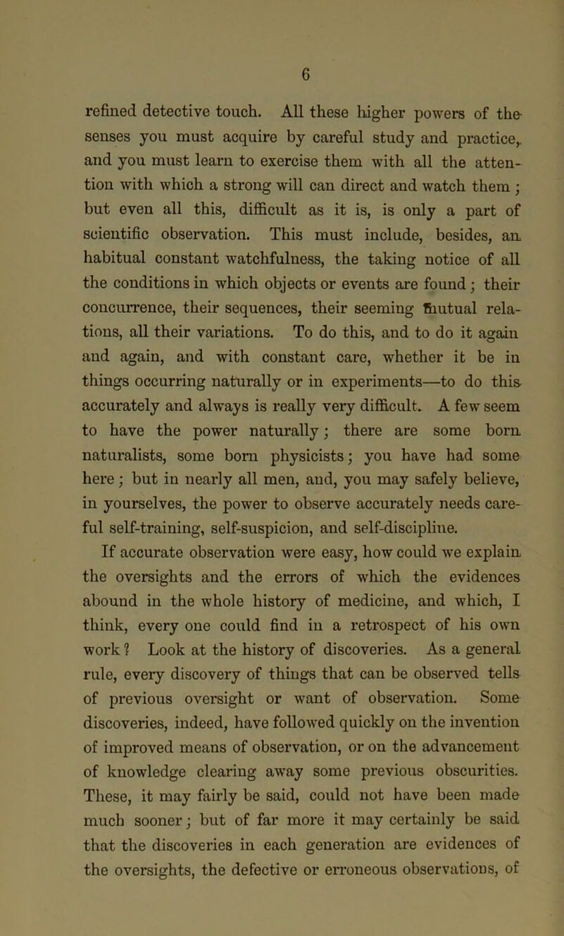 refined detective touch. All these liigher powers of the- senses you must acquire by careful study and practice^ and you must learn to exercise them with all the atten- tion with which a strong will can direct and watch them ; but even all this, difficult as it is, is only a part of scientific observation. This must include, besides, an habitual constant watchfulness, the taking notice of all the conditions in which objects or events are found; their concurrence, their sequences, their seeming thutual rela- tions, all their variations. To do this, and to do it again and again, and with constant care, whether it be in things occurring naturally or in experiments—to do this accurately and always is really very difficult. A few seem to have the power naturally; there are some born, naturalists, some bom physicists; you have had some here; but in nearly all men, and, you may safely believe, in yourselves, the power to observe accurately needs care- ful self-training, self-suspicion, and self-discipline. If accurate observation were easy, how could we explain, the oversights and the errors of which the evidences abound in the whole history of medicine, and which, I think, every one could find in a retrospect of his own work ? Look at the history of discoveries. As a general rule, every discovery of things that can be observed tells of previous oversight or want of observation. Some discoveries, indeed, have followed quickly on the invention of improved means of observation, or on the advancement of knowledge clearing away some previous obscurities. These, it may fairly be said, could not have been made much sooner; but of far more it may certainly be said that the discoveries in each generation are evidences of the oversights, the defective or erroneous observations, of