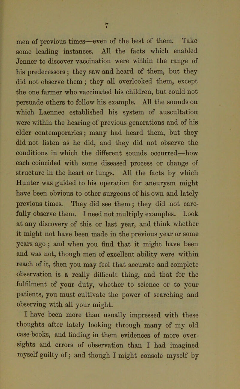 men of previous times—even of the best of them. Take some leading instances. All the facts which enabled Jenner to discover vaccination were within the range of his predecessors; they saw and heard of them, but they did not observe them ; they all overlooked them, except the one farmer who vaccinated his children, but could not persuade others to follow his example. All the sounds on which Laennec established his system of auscultation were within the hearing of previous generations and of his elder contemporaries; many had heard them, but they did not listen as he did, and they did not observe the conditions in which the different sounds occurred—how each coincided with some diseased process or change of structure in the heart or lungs. All the facts by which Hunter was guided to his operation for aneurysm might have been obvious to other surgeons of his own and lately previous times. They did see them; they did not care- fully observe them. I need not multiply examples. Look at any discovery of this or last year, and think whether it might not have been made in the previous year or some years ago; and when you find that it might have been and was not, though men of excellent ability were within reach of it, then you may feel that accurate and complete observation is a really difficult thing, and that for the fulfilment of your duty, whether to science or to your patients, you must cultivate the power of searching and observing with all your might. I have been more than usually impressed with these thoughts after lately looking through many of my old case-books, and finding in them evidences of more over- sights and errors of observation than I had imagined myself guilty of; and though I might console myself by