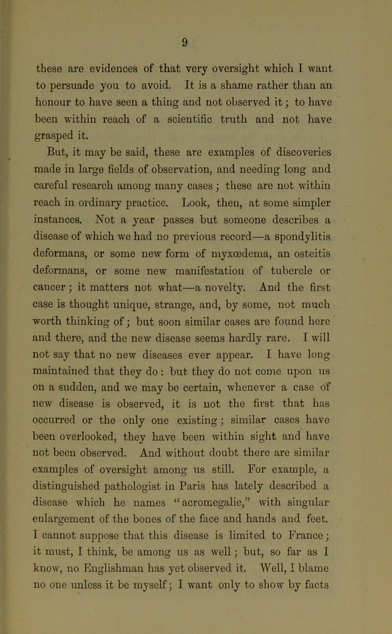 these are evidences of that very oversight which I want to persuade you to avoid. It is a shame rather than an honour to have seen a thing and not observed it; to have been within reach of a scientific truth and not have grasped it. But, it may be said, these are examples of discoveries made in large fields of observation, and needing long and careful research among many cases; these are not within reach in ordinary practice. Look, then, at some simpler instances. Not a year passes but someone describes a disease of which we had no previous record—a spondylitis deformans, or some new form of myxoedema, an osteitis deformans, or some new manifestation of tubercle or cancer; it matters not what—a novelty. And the first case is thought unique, strange, and, by some, not much worth thinking of; but soon similar cases are found here and there, and the new disease seems hardly rare. I will not say that no new diseases ever appear. I have long maintained that they do : but they do not come upon us on a sudden, and we may be certain, whenever a case of new' disease is observed, it is not the first that has occurred or the only one existing; similar cases have been overlooked, they have been within sight and have not been observed. And without doubt there are similar examples of oversight among us still. For example, a distinguished pathologist in Paris has lately described a disease which he names “ acromegalie,” with singular enlargement of the bones of the face and hands and feet. I cannot suppose that this disease is limited to France; it must, I think, be among us as well; but, so far as I know, no Englishman has yet observed it. Well, I blame no one unless it be myself; I want only to show by facts