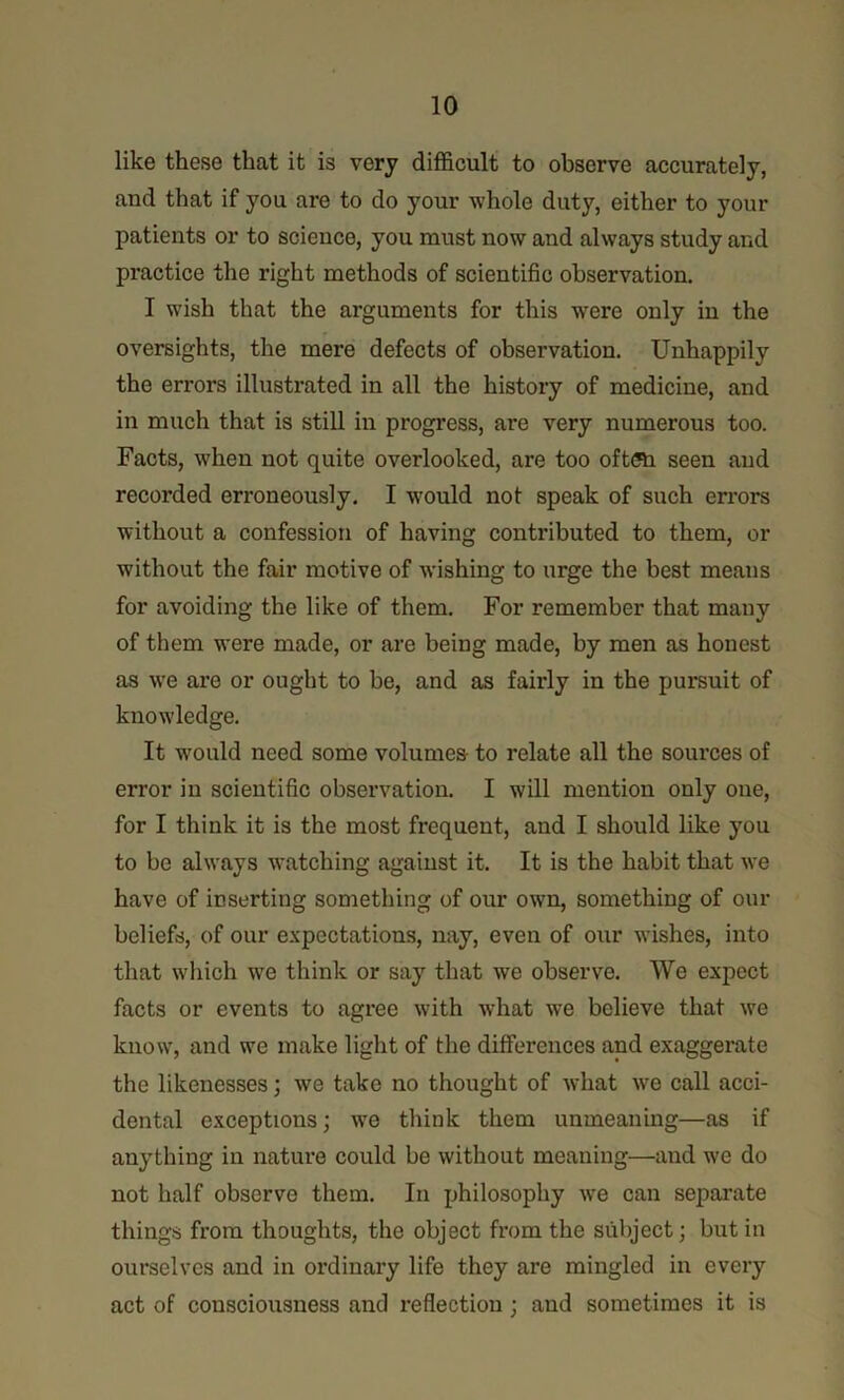 like these that it is very difficult to observe accurately, and that if you are to do your whole duty, either to your patients or to science, you must now and always study and practice the right methods of scientific observation. I wish that the arguments for this were only in the oversights, the mere defects of observation. Unhappily the errors illustrated in all the history of medicine, and in much that is still in progress, are very numerous too. Facts, when not quite overlooked, are too oft(Si seen and recorded erroneously. I would not speak of such errors without a confession of having contributed to them, or without the fair motive of wishing to urge the best means for avoiding the like of them. For remember that many of them were made, or are being made, by men as honest as we are or ought to be, and as fairly in the pursuit of knowledge. It w^ould need some volumes- to relate all the sources of error in scientific observation. I will mention only one, for I think it is the most frequent, and I should like you to be always watching against it. It is the habit that we have of inserting something of our own, something of our beliefs, of our expectations, nay, even of our wishes, into that which we think or say that we observe. We expect facts or events to agree with what we believe that we know, and we make light of the differences and exaggerate the likenesses; we take no thought of what we call acci- dental exceptions; we think them unmeaning—as if anything in nature could be without meaning—and we do not half observe them. In philosophy we can separate things from thoughts, the object from the subject; but in ourselves and in ordinary life they are mingled in every act of consciousness and reflection; and sometimes it is