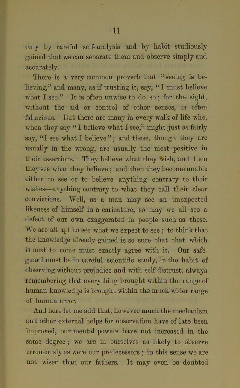only by careful self-analysis and by habit studiously gained that we can separate them and observe simply and accurately. There is a very common proverb that “ seeing is be- lieving,” and many, as if trusting it, say, “ I must believe what I see.” It is often unwise to do so; for the sight, without the aid or control of other senses, is often fallacious. But there are many in every walk of life who, when they say “ I believe what I see,” might just as fairly say, “I see what I believe”; and these, though they are usually in the wrong, are usually the most positive in their assertions. They believe what they %ish, and then they see what they believe; and then they become unable either to see or to believe anything contrary to their wishes—anything conti’ary to what they call their clear convictions. Well, as a man may see an unexpected likeness of himself in a caricature, so may we all see a defect of our own exaggerated in people such as these. We are all apt to see what we expect to see; to think that the knowledge already gained is so sure that that which is next to come must exactly agree with it. Our safe- guard must be in careful scientific study, in the habit of observing without prejudice and with self-distrust, always remembering that everything brought within the range of human knowledge is brought within the much wider range of human error. And here let me add that, however much the mechanism and other external helps for observation have of late been improved, our mental powers have not increased in the same degree; we are in ourselves as likely to observe erroneously as were our predecessors; in this sense we are not wiser than our fathers. It may even be doubted