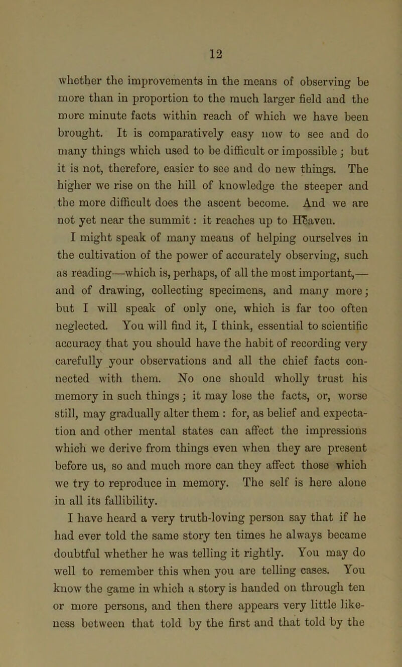 whether the improvements in the means of observing be more than in proportion to the much larger field and the more minute facts within reach of which we have been brought. It is comparatively easy now to see and do many things which used to be difficult or impossible ; but it is not, therefore, easier to see and do new things. The higher we rise on the hill of knowledge the steeper and the more difficult does the ascent become. And we are not yet near the summit: it reaches up to Heaven. I might speak of many means of helping ourselves in the cultivation of the power of accurately observing, such as reading—which is, perhaps, of all the most important,— and of drawing, collecting specimens, and many more; but I wdll speak of only one, which is far too often neglected. You will find it, I think, essential to scientific accuracy that you should have the habit of recording very carefully your observations and all the chief facts con- nected with them. No one should wholly trust his memory in such things; it may lose the facts, or, worse still, may gradually alter them : for, as belief and expecta- tion and other mental states can affect the impressions which we derive from things even when they are present before us, so and much more can they affect those which we try to reproduce in memory. The self is here alone in all its fallibility. I have heard a very truth-loving person say that if he had ever told the same story ten times he always became doubtful whether he was telling it rightly. You may do well to remember this when you are telling cases. You know the game in which a story is handed on through ten or more persons, and then there appears very little like- ness between that told by the first and that told by the