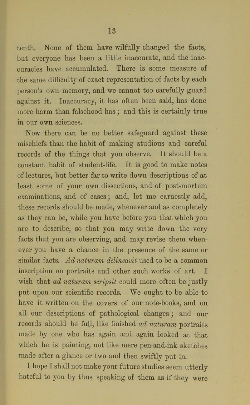 tenth. None of them have wilfully changed the facts, hut everyone has been a little inaccurate, and the inac- curacies have accumulated. There is some measure of the same difficulty of exact representation of facts by each person’s own memory, and we cannot too carefully guard against it. Inaccuracy, it has often been said, has done more harm than falsehood has; and this is certainly true in our own sciences. Now there can be no better safeguard against these mischiefs than the habit of making studious and careful records of the things that you observe. It should be a constant habit of student-life. It is good to make notes of lectures, but better far to write down descriptions of at least some of your own dissections, and of post-mortem examinations, and of cases; and, let me earnestly add, these records should be made, whenever and as completely as they can be, while you have before you that which you are to describe, so that you may write down the very facts that you are observing, and may revise them when- ever you have a chance in the presence of the same or similar facts. Ad naturam delineavit used to be a common inscription on portraits and other such works of art. I wish that ad naturam scripsit could more often be justly put upon our scientific records. We ought to be able to have it written on the covers of our note-books, and on all our descriptions of pathological changes; and our records should be full, like finished ad naturam portraits made by one who has again and again looked at that which he is painting, not like mere pen-and-ink sketches made after a glance or two and then sw'iftly put in. I hope I shall not make your future studies seem utterly hateful to you by thus speaking of them as if they were