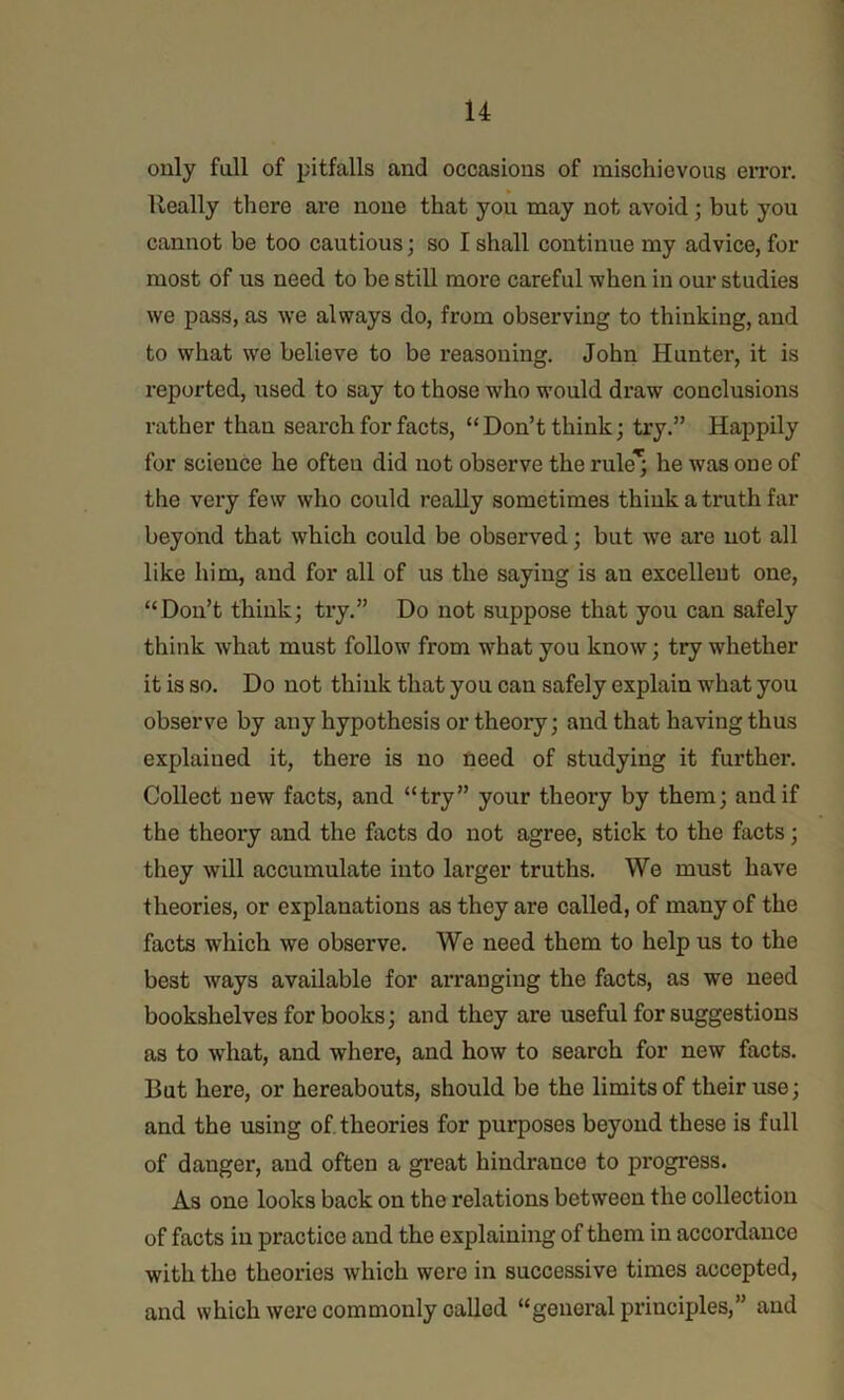 only full of pitfalls and occasions of mischievous eiTor. Really there are none that you may not avoid; but you cannot be too cautious; so I shall continue my advice, for most of us need to be still more careful when in our studies we pass, as we always do, from observing to thinking, and to what we believe to be reasoning, John Hunter, it is reported, used to say to those who would draw conclusions rather than search for facts, “Don’t think; try.” Happily for science he often did not observe the rule*; he was one of the very few who could really sometimes think a truth far beyond that which could be observed; but we are not all like him, and for all of us the saying is an excellent one, “Don’t think; try.” Do not suppose that you can safely think what must follow from what you know; try whether it is so. Do not think that you can safely explain what you observe by any hypothesis or theory; and that having thus explained it, there is no need of studying it further. Collect new facts, and “try” your theory by them; and if the theory and the facts do not agree, stick to the facts; they will accumulate into larger truths. We must have theories, or explanations as they are called, of many of the facts which we observe. We need them to help us to the best ways available for arranging the facts, as we need bookshelves for books; and they are useful for suggestions as to what, and where, and how to search for new facts. But here, or hereabouts, should be the limits of their use; and the using of theories for purposes beyond these is full of danger, and often a great hindrance to progress. As one looks back on the relations between the collection of facts in practice and the explaining of them in accordance with the theories which were in successive times accepted, and which were commonly called “general principles,” and