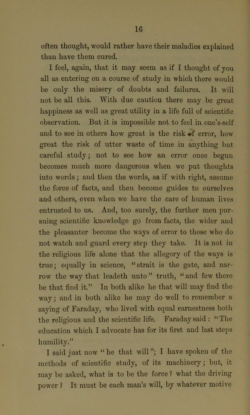 often thought, would rather have their maladies explained than have them cured. I feel, again, that it may seem as if I thought of you all as entering on a course of study in which there would be only the misery of doubts and failures. It will not be all this. With due caution there may be gi-eat happiness as well as great utility in a life full of scientific observation. But it is impossible not to feel in one’s-self and to see in others how great is the risk «f error, how great the risk of utter waste of time in anything but careful study; not to see how an error once begun becomes much more dangerous when we put thoughts into words; and then the words, as if with right, assume the force of facts, and then become guides to ourselves and othei’s, even when we have the care of human lives entrusted to us. And, too surely, the further men pur- suing scientific knowledge go from facts, the wider and the pleasanter become the ways of error to those who do not watch and guard every step they take. It is not iu the religious life alone that the allegory of the ways is true; equally in science, “strait is the gate, and nar- row the way that leadeth unto” truth, “and few there be that fiud it.” In both alike he that will may find the way; and in both alike he may do well to remember a saying of Faraday, who lived with equal earnestness both the religious and the scientific life. Faraday said : “ The education which I advocate has for its first and last steps humility.” I said just now “he that will”; I have spoken of the methods of scientific study, of its machinery; but, it may be asked, what is to be the force 1 what the driving power i It must be each man’s will, by whatever motive