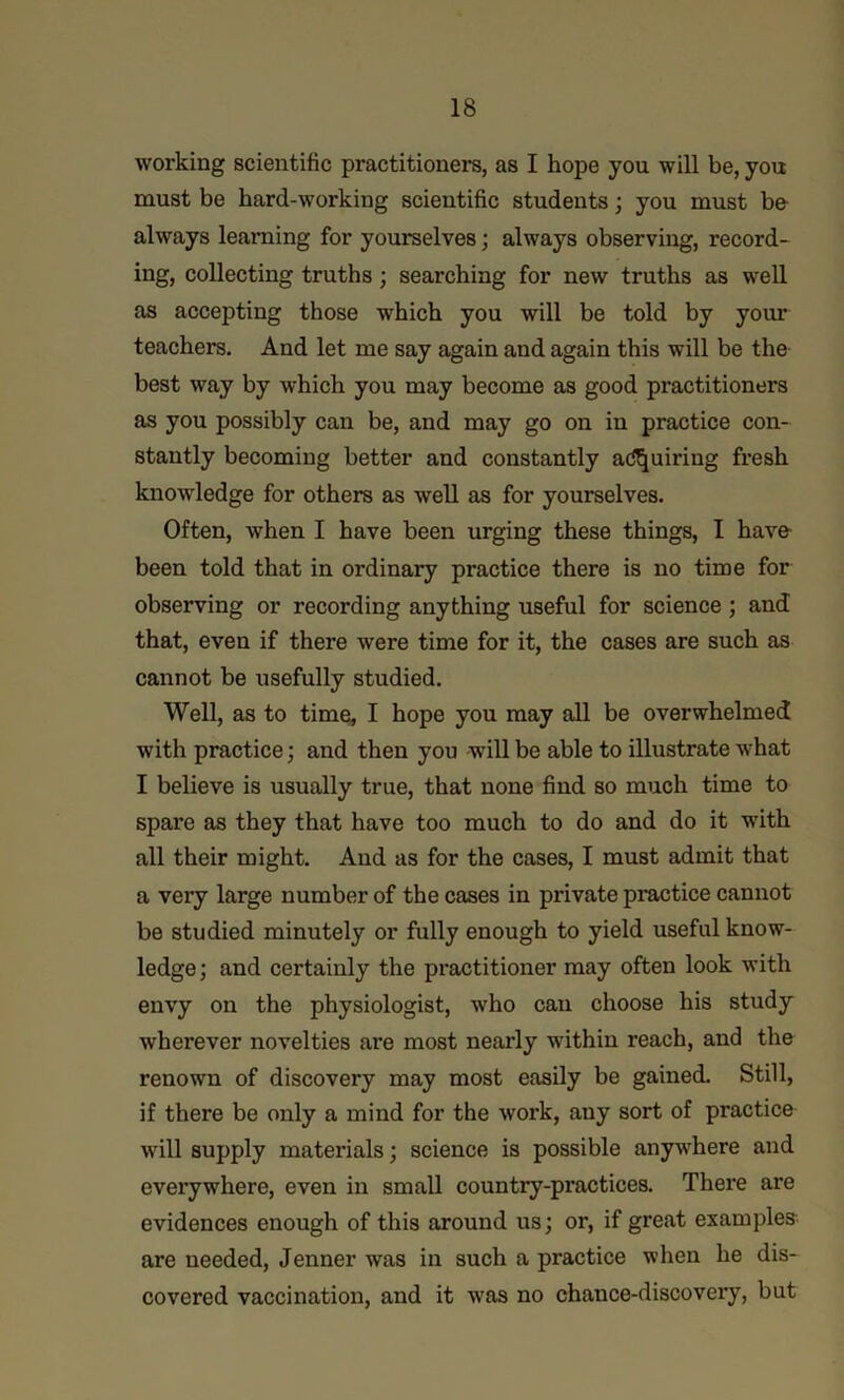 working scientific practitioners, as I hope you will be, you must be hard-working scientific students; you must be- always learning for yourselves; always observing, record- ing, collecting truths; searching for new truths as well as accepting those which you will be told by your teachers. And let me say again and again this will be the best way by which you may become as good practitioners as you possibly can be, and may go on in practice con- stantly becoming better and constantly a<ll^uiring fresh knowledge for others as well as for yourselves. Often, when I have been urging these things, I have- been told that in ordinary practice there is no time for observing or recording anything useful for science ; and that, even if there were time for it, the cases are such as cannot be usefully studied. Well, as to time, I hope you may all be overwhelmed with practice; and then you will be able to illustrate what I believe is usually true, that none find so much time to spare as they that have too much to do and do it with all their might. And as for the cases, I must admit that a very large number of the cases in private practice cannot be studied minutely or fully enough to yield useful know- ledge ; and certainly the practitioner may often look with envy on the physiologist, who can choose his study wherever novelties are most nearly within reach, and the renown of discovery may most easily be gained. Still, if there be only a mind for the work, any sort of practice will supply materials; science is possible anyv^here and everywhere, even in small country-practices. There are evidences enough of this around us; or, if great examples are needed, Jenner was in such a practice when he dis- covered vaccination, and it was no chance-discovery, but