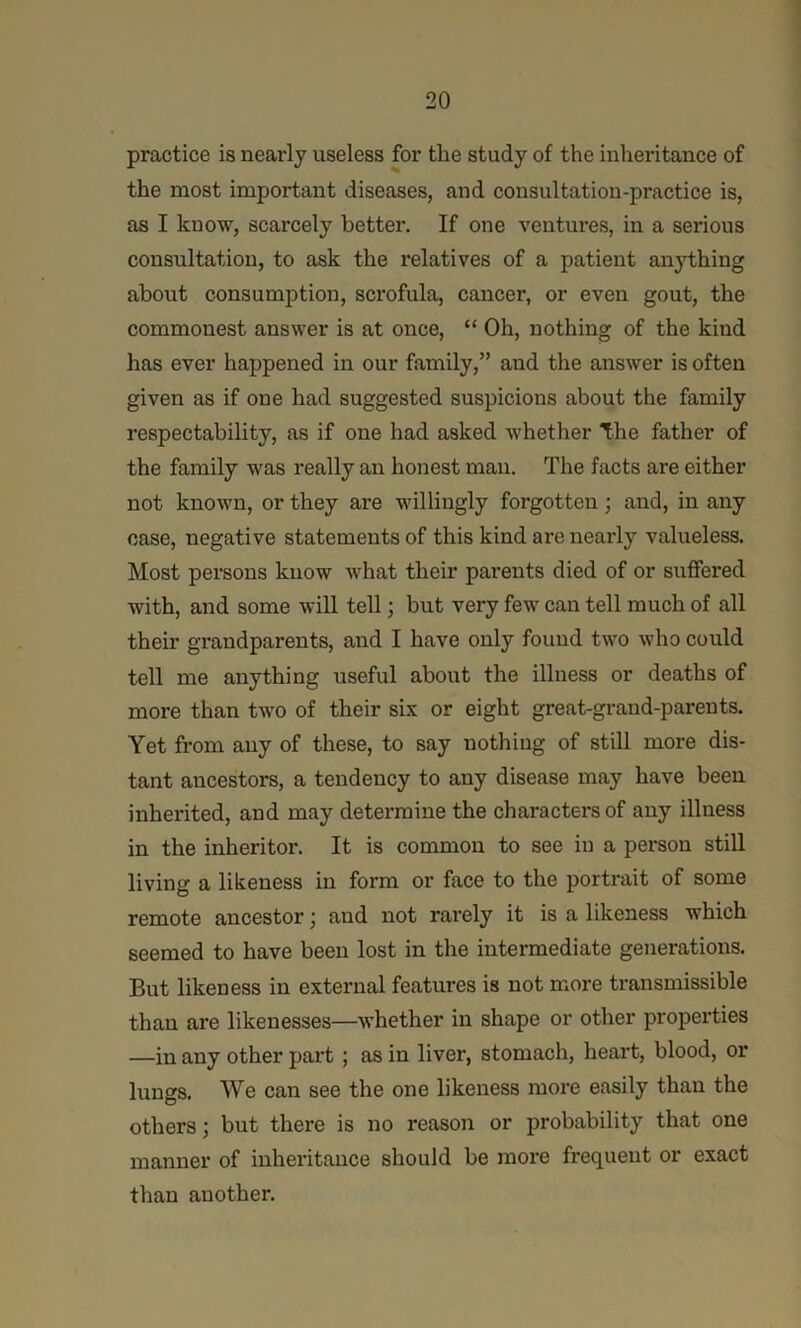 practice is nearly useless for the study of the inheritance of the most important diseases, and consultation-practice is, as I know, scarcely better. If one ventm’es, in a serious consultation, to ask the relatives of a patient anj’thing about consumption, scrofula, cancer, or even gout, the commonest answer is at once, “ Oh, nothing of the kind has ever happened in our family,” and the answer is often given as if one had suggested suspicions about the family respectability, as if one had asked whether The father of the family was really an honest man. The facts are either not known, or they are willingly forgotten; and, in any case, negative statements of this kind are nearly valueless. Most persons know what their parents died of or suffered with, and some will tell; but very few can tell much of all their grandparents, and I have only found two who could tell me anything useful about the illness or deaths of more than two of their six or eight great-grand-parents. Yet from any of these, to say nothing of still more dis- tant ancestors, a tendency to any disease may have been inheidted, and may detei'mine the characters of any illness in the inheritor. It is common to see in a person still living a likeness in form or face to the portrait of some remote ancestor; and not rarely it is a likeness which seemed to have been lost in the intermediate generations. But likeness in external features is not more transmissible than are likenesses—whether in shape or other properties —in any other part; as in liver, stomach, heart, blood, or lungs. We can see the one likeness more easily than the others; but there is no reason or probability that one manner of inheritance should be more frequent or exact than another.