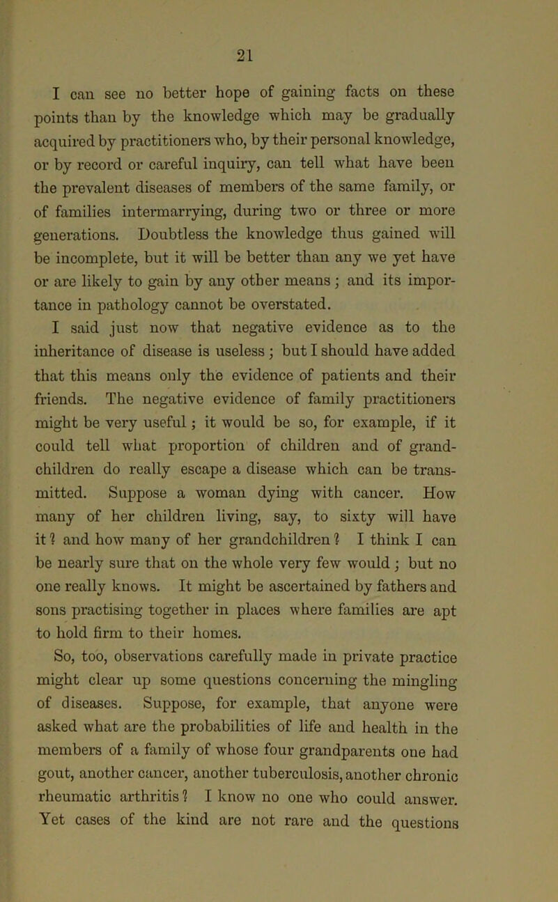 I cau see no better hope of gaining facts on these points than by the knowledge which may be gradually acquired by practitioners who, by their personal knowledge, or by record or careful inquiry, can tell what have been the prevalent diseases of members of the same family, or of families intermarrying, during two or three or more generations. Doubtless the knowdedge thus gained wall be incomplete, but it will be better than any we yet have or are likely to gain by any other means; and its impor- tance in pathology cannot be overstated. I said just now that negative evidence as to the inheritance of disease is useless; but I should have added that this means only the evidence of patients and their friends. The negative evidence of family practitioners might be very useful; it would be so, for example, if it could tell what proportion of children and of grand- children do really escape a disease which can be trans- mitted. Suppose a woman dying with cancer. How many of her children living, say, to sixty will have it 1 and how many of her grandchildren 1 I think I can be nearly sure that on the whole very few would; but no one really knows. It might be ascertained by fathers and sons practising together in places where families are apt to hold firm to their homes. So, too, observations carefully made in private practice might clear up some questions concerning the mingling of diseases. Suppose, for example, that anyone were asked what are the probabilities of life and health in the members of a family of whose four grandparents one had gout, another cancer, another tuberculosis, another chronic rheumatic arthritis 1 I know no one who could answer. Yet cases of the kind are not rare and the questions