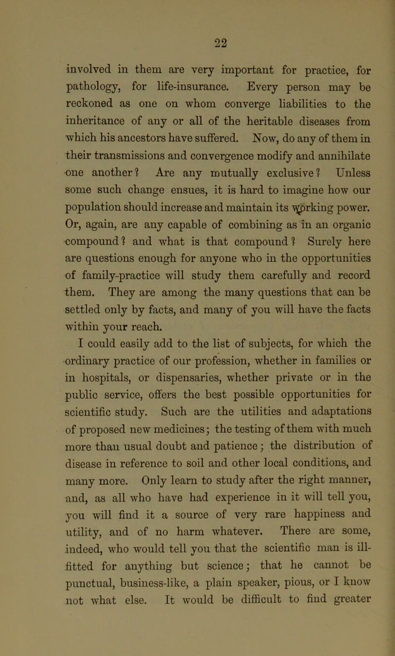 involved in them are very important for practice, for pathology, for life-insurance. Every person may be reckoned as one on whom converge liabilities to the inheritance of any or all of the heritable diseases from which his ancestors have suffered. Now, do any of them in their transmissions and convergence modify and annihilate one another? Are any mutually exclusive? Unless some such change ensues, it is hard to imagine how our population should increase and maintain its ^rking power. Or, again, are any capable of combining as in an organic compound ? and w’hat is that compound ? Surely here are questions enough for anyone who in the opportunities of family-practice will study them carefully and record them. They are among the many questions that can be settled only by facts, and many of you will have the facts within your reach. I could easily add to the list of subjects, for which the ordinary practice of our profession, whether in families or in hospitals, or dispensaries, whether private or in the public service, offers the best possible opportunities for scientific study. Such are the utilities and adaptations of proposed new medicines; the testing of them with much more than usual doubt and patience; the distribution of disease in reference to soil and other local conditions, and many more. Only learn to study after the right manner, and, as all who have had experience in it will tell you, you will find it a source of very rare happiness and utility, and of no harm whatever. There are some, indeed, w'ho would tell you that the scientific man is ill- fitted for anything but science; that he cannot be punctual, business-like, a plain speaker, pious, or I know not what else. It would be difficult to find greater