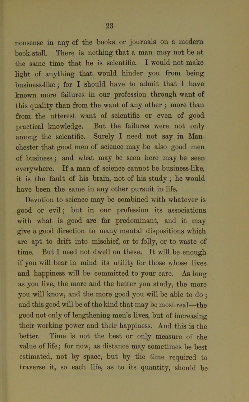 nonsense in any of the books or journals on a modern book-stall. There is nothing that a man may not be at the same time that he is scientific. I would not make light of anything that would hinder you from being business-like; for I should have to admit that I have known more failures in our profession through want of this quality than from the want of any other ; more than from the utterest want of scientific or even of good practical knowledge. But the failures were not only among the scientific. Surely I need not say in Man- chester that good men of science may be also good men of business; and what may be seen here may be seen everywhere. If a man of science cannot be business-like, it is the fault of his brain, not of his study; he would have been the same in any other pursuit in life. Devotion to science may be combined with whatever is good or evil; but in our profession its associations with what is good are far predominant, and it may give a good direction to many mental dispositions which are apt to drift into mischief, or to folly, or to waste of time. But I need not dwell on these. It will be enough if you wiU bear in mind its utility for those whose lives and happiness will be committed to your care. As long as you live, the more and the better you study, the more you will know, and the more good you will be able to do ; and this good will be of the kind that may be most real—the good not only of lengthening men’s lives, but of increasing their working power and their happiness. And this is the better. Time is not the best or only measure of the value of life; for now, as distance may sometimes be best estimated, not by space, but by the time required to traverse it, so each life, as to its quantity, should be