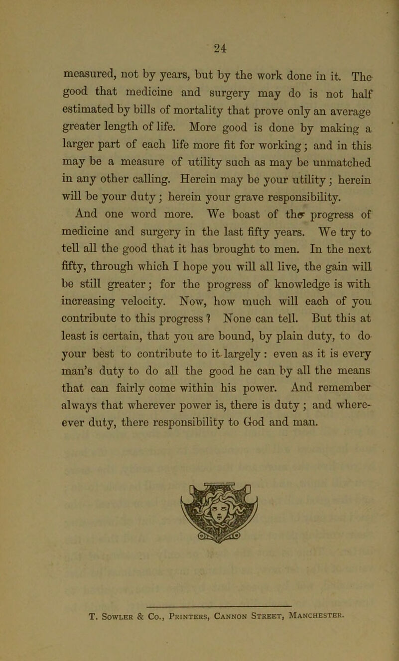 measured, not by years, but by the work done in it. The good that medicine and surgery may do is not half estimated by bills of mortality that prove only an average greater length of life. More good is done by making a larger part of each life more fit for working; and in this may be a measure of utility such as may be unmatched in any other calling. Herein may be your utility; herein will be your duty; herein your grave responsibility. And one word more. We boast of thy progress of medicine and surgery in the last fifty years. We try to tell all the good that it has brought to men. In the next fifty, through which I hope you will all live, the gain will be still greater; for the progress of knowledge is with increasing velocity. Now, how much will each of you contribute to this progress ? None can tell. But this at least is certain, that you are bound, by plain duty, to do your best to contribute to it- largely : even as it is every man’s duty to do all the good he can by all the means that can fairly come within his power. And remember always that wherever power is, there is duty ; and where- ever duty, there responsibility to God and man. T. SowLER & Co., Printers, Cannon Street, Manchester.