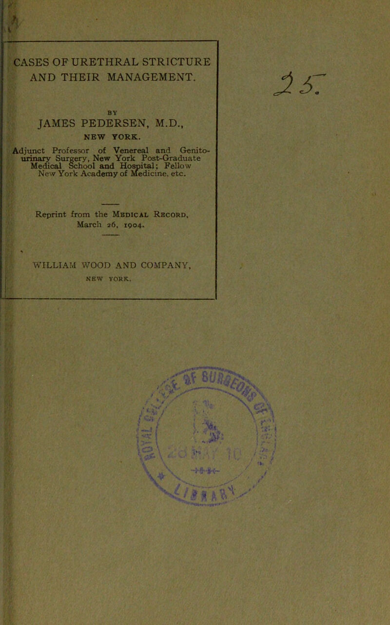 I \ CASES OF URETHRAL STRICTURE AND THEIR MANAGEMENT. BY JAMES PEDERSEN, M.D., NEW YORK. Adjunct Professor of Venereal and Genito- urinary Surgery, New York Post-Graduate Mei£cal School and Horoital; Fellow New York Academy of Medicine, etc. Reprint from the Mbdical Record, March 26, 1Q04. WILLIAM V/OOD AND COMPANY, ; NEW YORK. I
