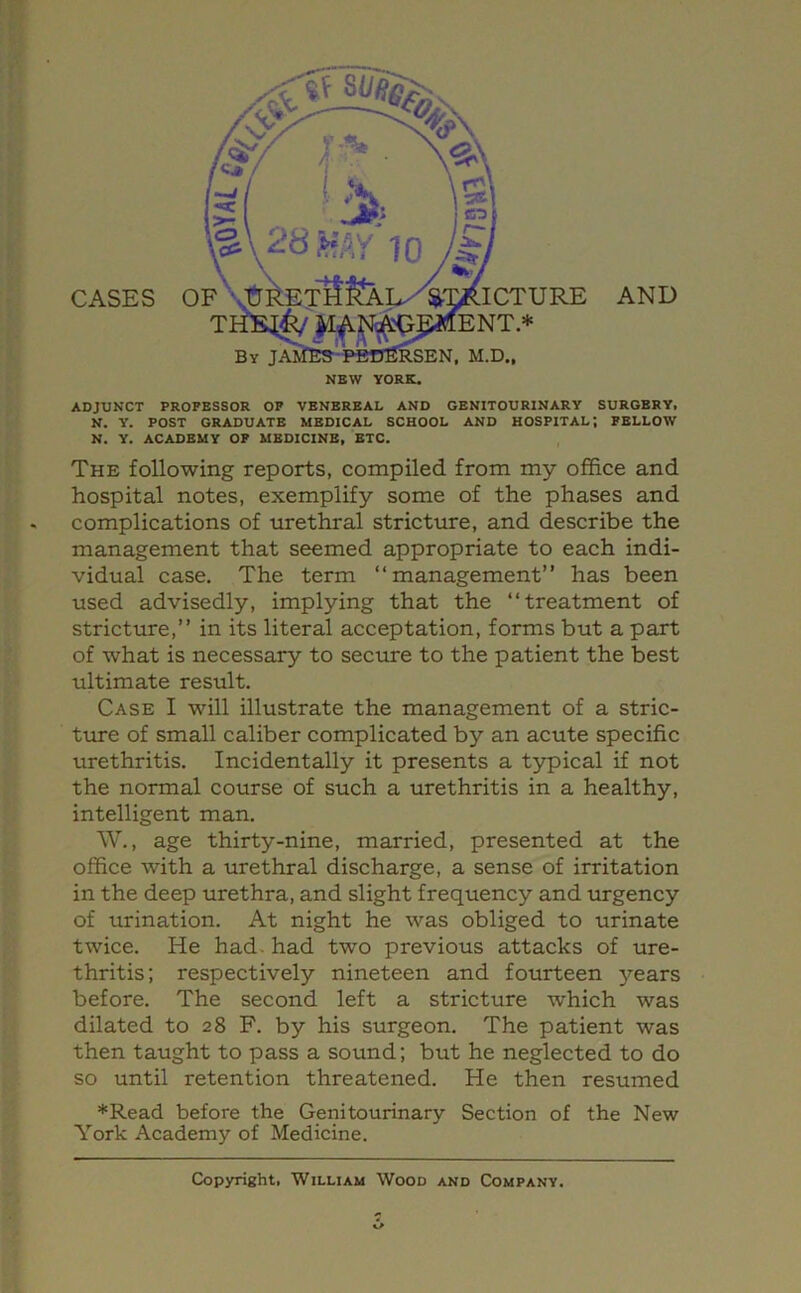 NBW YORK* CASES AND ADJUNCT PROFESSOR OP VENEREAL AND GENITOURINARY SURGERY. N. Y. POST GRADUATE MEDICAL SCHOOL AND HOSPITAL; FELLOW N. Y. ACADEMY OF MEDICINE, ETC. The following reports, compiled from my office and hospital notes, exemplify some of the phases and complications of urethral stricture, and describe the management that seemed appropriate to each indi- vidual case. The term “management” has been used advisedly, implying that the “treatment of stricture,” in its literal acceptation, forms but a part of what is necessary to secure to the patient the best ultimate result. Case I will illustrate the management of a stric- ture of small caliber complicated by an acute specific urethritis. Incidentally it presents a t3rpical if not the normal course of such a urethritis in a healthy, intelligent man. W., age thirty-nine, married, presented at the office with a urethral discharge, a sense of irritation in the deep urethra, and slight frequency and urgency of urination. At night he was obliged to urinate twice. He had. had two previous attacks of ure- thritis; respectively nineteen and fourteen years before. The second left a stricture which was dilated to 28 F. by his surgeon. The patient was then taught to pass a sound; but he neglected to do so until retention threatened. He then resumed *Read before the Genitourinary Section of the New York Academy of Medicine. Copyright, William Wood and Company.