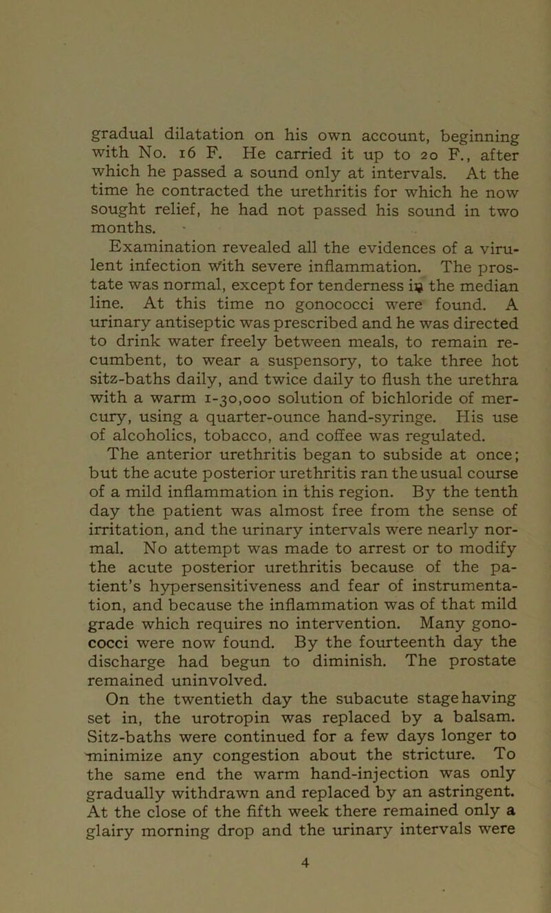 gradual dilatation on his own account, beginning with No. 16 F. He carried it up to 20 F., after which he passed a sound only at intervals. At the time he contracted the urethritis for which he now sought relief, he had not passed his sound in two months. Examination revealed all the evidences of a viru- lent infection v^ith severe inflammation. The pros- tate was normal, except for tenderness iij the median line. At this time no gonococci were found. A urinary antiseptic was prescribed and he was directed to drink water freely between meals, to remain re- cumbent, to wear a suspensory, to take three hot sitz-baths daily, and twice daily to flush the urethra with a warm 1-30,000 solution of bichloride of mer- cury, using a quarter-ounce hand-syringe. His use of alcoholics, tobacco, and coffee was regulated. The anterior urethritis began to subside at once; but the acute posterior urethritis ran the usual course of a mild inflammation in this region. By the tenth day the patient was almost free from the sense of irritation, and the urinary intervals were nearly nor- mal. No attempt was made to arrest or to modify the acute posterior urethritis because of the pa- tient’s hypersensitiveness and fear of instrumenta- tion, and because the inflammation was of that mild grade which requires no intervention. Many gono- cocci were now found. By the fourteenth day the discharge had begun to diminish. The prostate remained uninvolved. On the twentieth day the subacute stage having set in, the urotropin was replaced by a balsam. Sitz-baths were continued for a few days longer to Tninimize any congestion about the stricture. To the same end the warm hand-injection was only gradually withdrawn and replaced by an astringent. At the close of the fifth week there remained only a glairy morning drop and the urinary intervals were