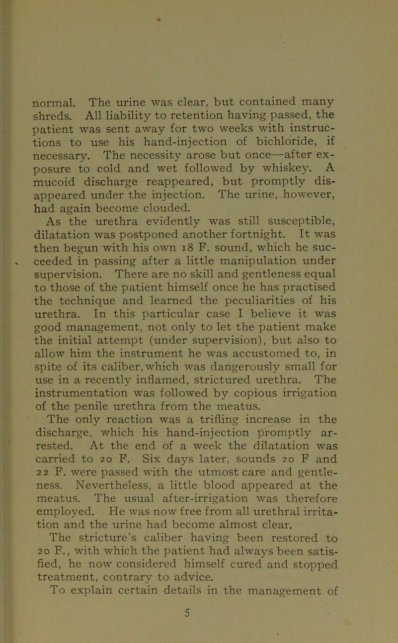 normal. The urine was clear, but contained many shreds. All liability to retention having passed, the patient was sent away for two weeks with instruc- tions to use his hand-injection of bichloride, if necessary. The necessity arose but once—after ex- posure to cold and wet followed by whiskey. A mucoid discharge reappeared, but promptly dis- appeared under the injection. The urine, however, had again become clouded. As the urethra evidently was still susceptible, dilatation was postponed another fortnight. It was then begun with his own i8 F. sound, which he suc- ceeded in passing after a little manipulation under supervision. There are no skill and gentleness equal to those of the patient himself once he has practised the technique and learned the peculiarities of his urethra. In this particular case I believe it was good management, not only to let the patient make the initial attempt (under supervision), but also to allow him the instrument he was accustomed to, in spite of its caliber, which was dangerously small for use in a recently inflamed, strictured urethra. The instrumentation was followed by copious irrigation of the penile urethra from the meatus. The only reaction was a trifling increase in the discharge, which his hand-injection promptly ar- rested. At the end of a week the dilatation was carried to 20 F. Six days later, sounds 20 F and 2 2 F, were passed with the utmost care and gentle- ness. Nevertheless, a little blood appeared at the meatus. The usual after-irrigation was therefore employed. He was now free from all urethral irrita- tion and the urine had become almost clear. The stricture’s caliber having been restored to 20 F., with which the patient had always been satis- fied, he now considered himself cured and stopped treatment, contrary to advice. To explain certain details in the management of