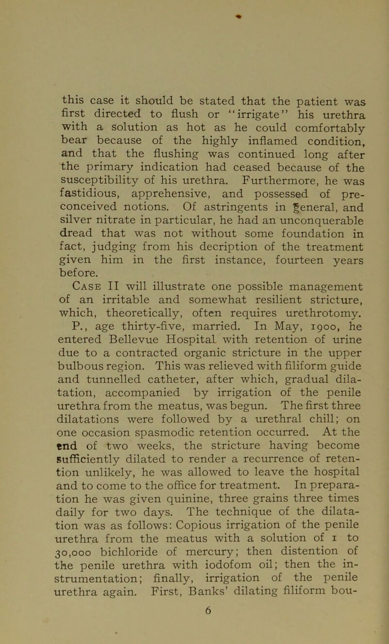 this case it should be stated that the patient was first directed to flush or “irrigate” his urethra with a solution as hot as he could comfortably bear because of the highly inflamed condition, and that the flushing was continued long after the primary indication had ceased because of the susceptibility of his urethra. Furthermore, he was fastidious, apprehensive, and possessed of pre- conceived notions. Of astringents in general, and silver nitrate in particular, he had an unconquerable dread that was not without some foundation in fact, judging from his decription of the treatment given him in the first instance, fourteen years before. Case II will illustrate one possible management of an irritable and somewhat resilient stricture, which, theoretically, often requires urethrotomy. P., age thirty-five, married. In May, 1900, he entered Bellevue Hospital with retention of urine due to a contracted organic stricture in the upper bulbous region. This was relieved with filiform guide and tunnelled catheter, after which, gradual dila- tation, accompanied by irrigation of the penile urethra from the meatus, was begun. The first three dilatations were followed by a urethral chill; on one occasion spasmodic retention occurred. At the end of two weeks, the stricture having become sufficiently dilated to render a recurrence of reten- tion unlikely, he was allowed to leave the hospital and to come to the office for treatment. In prepara- tion he was given quinine, three grains three times daily for two days. The technique of the dilata- tion was as follows: Copious irrigation of the penile urethra from the meatus with a solution of i to 30,000 bichloride of mercury; then distention of the penile urethra with iodofom oil; then the in- strumentation; finally, irrigation of the penile urethra again. First, Banks’ dilating filiform bou-