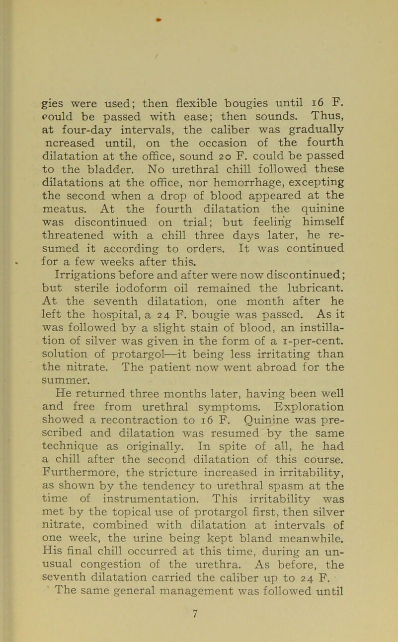 gies were used; then flexible bougies until i6 F. pould be passed with ease; then sounds. Thus, at four-day intervals, the caliber was gradually ncreased until, on the occasion of the fourth dilatation at the office, sound 20 F. could be passed to the bladder. No urethral chill followed these dilatations at the office, nor hemorrhage, excepting the second when a drop of blood appeared at the meatus. At the fourth dilatation the quinine was discontinued on trial; but feeling himself threatened with a chill three days later, he re- sumed it according to orders. It was continued for a few weeks after this. Irrigations before and after were now discontinued; but sterile iodoform oil remained the lubricant. At the seventh dilatation, one month after he left the hospital, a 24 F. bougie was passed. As it was followed by a slight stain of blood, an instilla- tion of silver was given in the form of a i-per-cent, solution of protargol—it being less irritating than the nitrate. The patient now went abroad for the summer. He returned three months later, having been well and free from urethral symptoms. Exploration showed a recontraction to 16 F. Quinine was pre- scribed and dilatation was resumed by the same technique as originally. In spite of all, he had a chill after the second dilatation of this course. Furthermore, the stricture increased in irritability, as shown by the tendency to urethral spasm at the time of instrumentation. This irritability was met by the topical use of protargol first, then silver nitrate, combined with dilatation at intervals of one week, the urine being kept bland meanwhile. His final chill occurred at this time, during an un- usual congestion of the urethra. As before, the seventh dilatation carried the caliber up to 24 F. ' The same general management was followed until