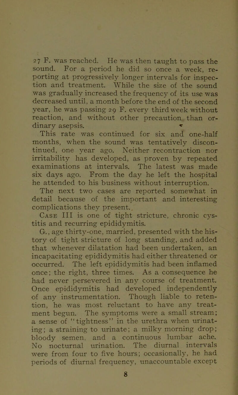 2 7 F. was reached. He was then taught to pass the sound. For a period he did so once a week, re- porting at progressively longer intervals for inspec- tion and treatment. While the size of the sound was gradually increased the frequency of its use was decreased until, a month before the end of the second year, he was passing 29 F. every third week without reaction, and without other precaution than or- dinary asepsis, This rate was continued for six and one-half months, when the sound was tentatively discon- tinued, one year ago. Neither recontraction nor irritability has developed, as proven by repeated examinations at intervals. The latest was made six days ago. From the day he left the hospital he attended to his business without interruption. The next two cases are reported somewhat in detail because of the important and interesting complications they present.. Case III is one of tight stricture, chronic c^'-s- titis and recurring epididymitis. G., age thirty-one, married, presented with the his- tory of tight stricture of long standing, and added that whenever dilatation had been undertaken, an incapacitating epididymitis had either threatened or occurred. The left epididymitis had been inflamed once; the right, three times. As a consequence he had never persevered in any course of treatment. Once epididymitis had developed independently of any instrumentation. Though liable to reten- tion, he was most reluctant to have any treat- ment begun. The symptoms were a small stream; a sense of “tightness” in the urethra when urinat- ing ; a straining to urinate; a milky morning drop; bloody semen, and a continuous lumbar ache. No nocturnal urination. The diurnal intervals were from four to five hours; occasionally, he had periods of diurnal frequency, unaccountable except
