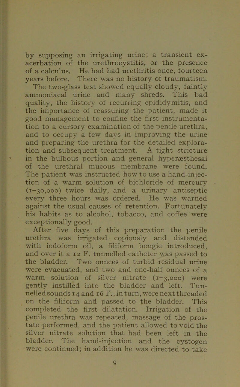 by supposing an irrigating urine; a transient ex- acerbation of the urethrocystitis, or the presence of a calculus. He had had urethritis once, fourteen years before. There was no history of traumatism. The two-glass test showed equally cloudy, faintly ammoniacal urine and many shreds. This bad quality, the history of recurring epididymitis, and the importance of reassuring the patient, made it good management to confine the first instrumenta- tion to a cursory examination of the penile urethra, and to occupy a few days in improving the urine and preparing the urethra for the detailed explora- tion and subsequent treatment. A tight stricture in the bulbous portion and general hypersesthesai of the urethral mucous membrane were found. The patient was instructed how to use a hand-injec- tion of a warm solution of bichloride of mercury (1-30,000) twice daily, and a urinary antiseptic every three hours was ordered. He was warned against the usual causes of retention. Fortunately his habits as to alcohol, tobacco, and coffee were exceptionally good. After five days of this preparation the penile urethra was irrigated copiously and distended with iodoform oil, a filiform bougie introduced, and over it a 12 F. tunnelled catheter was passed to the bladder. Two ounces of turbid residual urine were evacuated, and two and one-half ounces of a warm solution of silver nitrate (1-3,000) were gently instilled into the bladder and left. Tun- nelled sounds 14 and 16 F., in turn, were next threaded on the filiform and passed to the bladder. This completed the first dilatation. Irrigation of the penile urethra was repeated, massage of the pros- tate performed, and the patient allowed to void the silver nitrate solution that had been left in the bladder. The hand-injection and the cystogen were continued; in addition he was directed to take