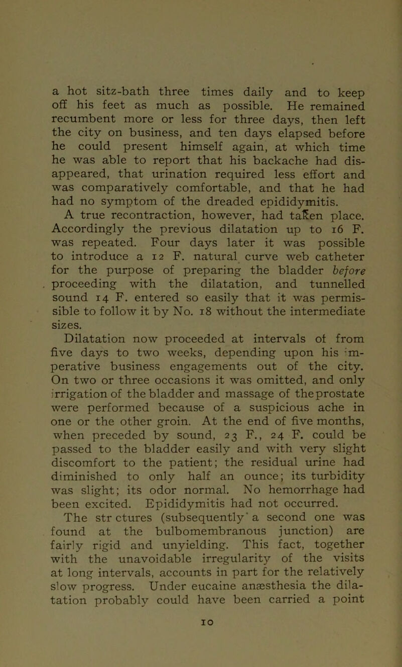a hot sitz-bath three times daily and to keep off his feet as much as possible. He remained recumbent more or less for three days, then left the city on business, and ten days elapsed before he could present himself again, at which time he was able to report that his backache had dis- appeared, that urination required less effort and was comparatively comfortable, and that he had had no symptom of the dreaded epididymitis. A true recontraction, however, had taSen place. Accordingly the previous dilatation up to i6 F. was repeated. Four days later it was possible to introduce a 12 F. natural curve web catheter for the purpose of preparing the bladder before proceeding with the dilatation, and tunnelled sound 14 F. entered so easily that it was permis- sible to follow it by No. 18 without the intermediate sizes. Dilatation now proceeded at intervals of from five days to two weeks, depending upon his -m- perative business engagements out of the city. On two or three occasions it was omitted, and only irrigation of the bladder and massage of theprostate were performed because of a suspicious ache in one or the other groin. At the end of five months, when preceded by sound, 23 F., 24 F. could be passed to the bladder easily and with very slight discomfort to the patient; the residual urine had diminished to only half an ounce; its turbidity was slight; its odor normal. No hemorrhage had been excited. Epididymitis had not occurred. The str ctures (subsequently’a second one was found at the bulbomembranous junction) are fairly rigid and unyielding. This fact, together with the unavoidable irregularity of the visits at long intervals, accounts in part for the relatively slow progress. Under eucaine anaesthesia the dila- tation probably could have been carried a point