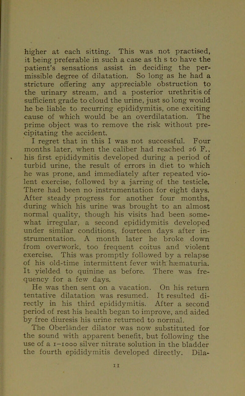 higher at each sitting. This was not practised, it being preferable in such a case as th s to have the patient’s sensations assist in deciding the per- missible degree of dilatation. So long as he had a stricture offering any appreciable obstruction to the urinary stream, and a posterior urethritis of sufficient grade to cloud the urine, just so long would he be liable to recurring epididymitis, one exciting cause of which would be an overdilatation. The prime object was to remove the risk without pre- cipitating the accident. I regret that in this I was not successful. Four months later, when the caliber had reached 26 F., his first epididymitis developed during a period of turbid urine, the result of errors in diet to which he was prone, and immediately after repeated vio- lent exercise, followed by a jarring of the testicle. There had been no instrumentation for eight days. After steady progress for another four months, during which his urine was brought to an almost normal quality, though his visits had been some- what irregular, a second epididymitis developed under similar conditions, fourteen days after in- strumentation. A month later he broke down from overwork, too frequent coitus and violent exercise. This was promptly followed by a relapse of his old-time intermittent fever with htematuria. It yielded to quinine as before. There was fre- quency for a few days. He was then sent on a vacation. On his return tentative dilatation was resumed. It resulted di- rectly in his third epididymitis. After a second period of rest his health began to improve, and aided by free diuresis his urine returned to normal. The Oberlander dilator was now substituted for the sound with apparent benefit, but following the use of a i-iooo silver nitrate solution in the bladder the fourth epididymitis developed directly. Dila-